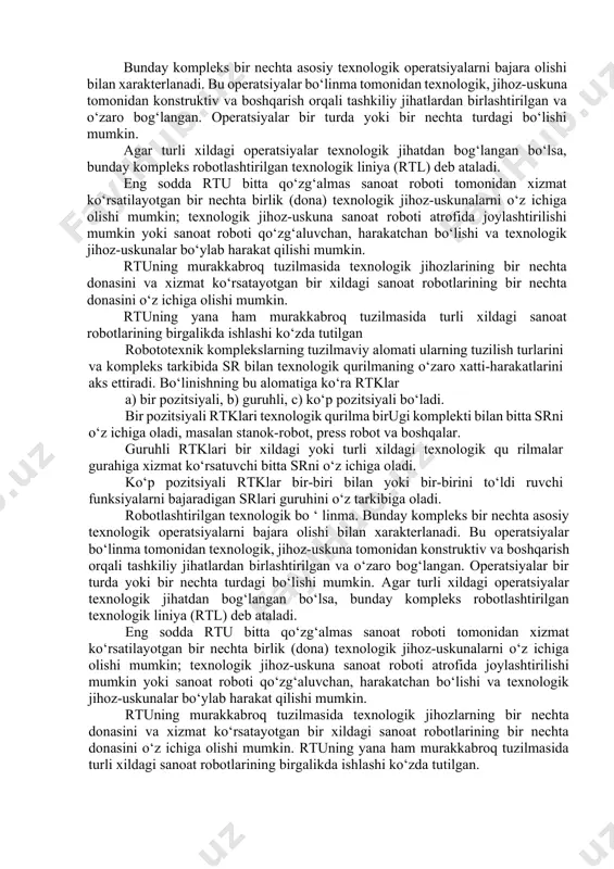 -uskunalarni o‘z ichiga olishi mumkin; texnologik jihoz-uskuna sanoat roboti atrofida joylashtirilishi mumkin yoki sanoat roboti qo‘zg‘aluvchan, harakatchan bo‘lishi va texnologik jihoz-uskunalar bo‘ylab harakat qilishi mumkin. rtuning murakkabroq tuzilmasida texnologik jihozlarining bir nechta donasini va xizmat ko‘rsatayotgan bir xildagi sanoat robotlarining bir nechta donasini o‘z ichiga olishi mumkin. rtuning yana ham murakkabroq tuzilmasida turli xildagi sanoat robotlarining birgalikda ishlashi ko‘zda tutilgan robototexnik komplekslarning tuzilmaviy alomati ularning tuzilish turlarini va kompleks tarkibida sr bilan texnologik qurilmaning o‘zaro xatti-harakatlarini aks ettiradi. bo‘linishning bu alomatiga ko‘ra rtklar a) bir pozitsiyali, b) guruhli, c) ko‘p pozitsiyali bo‘ladi. bir pozitsiyali rtklari texnologik qurilma birugi komplekti bilan bitta srni o‘z ichiga oladi, masalan stanok-robot, press robot va boshqalar. guruhli rtklari bir xildagi yoki turli xildagi texnologik qu rilmalar gurahiga xizmat ko‘rsatuvchi bitta srni o‘z ichiga oladi. ko‘p pozitsiyali rtklar bir-biri bilan yoki bir-birini to‘ldi ruvchi funksiyalarni bajaradigan srlari guruhini o‘z tarkibiga oladi. robotlashtirilgan texnologik bo ‘ linma. …