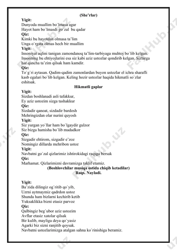 oda muallim bo`lmasa agar hayot ham bo`lmasdi go`zal bu qadar qiz: kimki bu hayotdan olmasa ta’lim unga o`rgata olmas hech bir muallim yigit: insoniyat aqlini tanigan zamondanoq ta’lim-tarbiyaga muhtoj bo`lib kelgan. insonning bu ehtiyojlarini esa siz kabi aziz ustozlar qondirib kelgan. sizlarga har qancha ta’zim qilsak ham kamdir. qiz: to`g`ri aytasan. qadim-qadim zamonlardan buyon ustozlar el ichra sharafli kasb egalari bo`lib kelgan. keling hozir ustozlar haqida hikmatli so`zlar eshitsak. hikmatli gaplar yigit: sizdan boshlanadi asli tafakkur, ey aziz ustozim sizga tashakkur qiz: sizdadir qanoat, sizdadir bardosh mehringizdan olar nurini quyosh yigit: siz yurgan yo`llar ham bo`lgaydir gulzor siz bizga hamisha bo`lib madadkor qiz: sizgadir ehtirom, sizgadir e’zoz nomingiz dillarda mehribon ustoz yigit: navbatni go`zal qizlarimiz ishtirokidagi raqsga bersak qiz: marhamat. qizlarimizni davramizga taklif etamiz. (boshlovchilar musiqa ostida chiqib ketadilar) raqs. nayladi. yigit: ba’zida dilingiz og`ritib qo`yib, uzrni aytmaymiz qadrdon ustoz shunda ham bizlarni kechirib ketib yuksaklikka bizni etasiz parvoz qiz: …