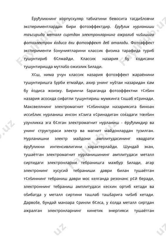 ектромагнит нурланиш - ёруђликдир ва унинг структураси электр ва магнит майдонлардан тузилган. нурланишни электр майдони амплитудасининг квадрати ёруђликни интенсивлигини характерлайди. шундай экан, тушаётган электромагнит нурланишининг амплитудаси металл сиртидаги электронларни тебранишга мажбур šилади, агар электронинг хусусий тебраниши даври билан тушаётган т¢лšиннинг тебраниш даври мос келганда резонанс р¢й беради, электроннинг тебраниш амплитудаси кескин ортиб кетади ва оšибатда у металл сиртини ташлаб ташšарига чиšиб кетади. дарвоšе, бундай манзара ¢ринли б¢лса, у ќолда металл сиртдан ажралган электронларнинг кинетик энергияси тушаётган ёруђликнинг интенсивлигига бођлиš б¢лиши керак. тушаётган ёруђликнинг интенсивлиги ортса унга мос ќолда металл сиртдан ажралаётган электронларнинг кинетик энергияси ќам ортиши керак. афсуски жуда к¢п сонда šилинган тажрибалар натижаси шуни к¢рсатадики, фотоэффектда металл сиртидан ажралган электронларнинг кинетик энергияси тушаётган ёруђликнинг интенсивлигига мутлаšо бођлиš эмас; металл сиртини бир ваттли лампочка ёки 1000 ваттли лампочканинг монохроматик нурланиши билан ёритамизми, унга барибир, унинг сиртидан чиšаётган электронларининг кинетик энергияси ¢згаришсиз šолаверади; ёруђлик интенсивлигини ортиши фаšат сиртдан чиšаётган электронлар сонининг …