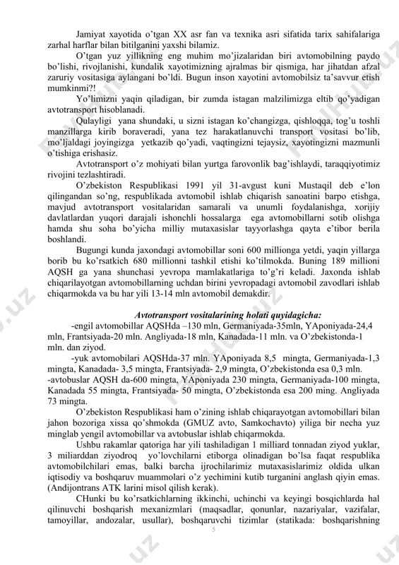 yana tez harakatlanuvchi transport vositasi bo’lib, mo’ljaldagi joyingizga yetkazib qo’yadi, vaqtingizni tejaysiz, xayotingizni mazmunli o’tishiga erishasiz. avtotransport o’z mohiyati bilan yurtga farovonlik bag’ishlaydi, taraqqiyotimiz rivojini tezlashtiradi. o’zbekiston respublikasi 1991 yil 31-avgust kuni mustaqil deb e’lon qilingandan so’ng, respublikada avtomobil ishlab chiqarish sanoatini barpo etishga, mavjud avtotransport vositalaridan samarali va unumli foydalanishga, xorijiy davlatlardan yuqori darajali ishonchli hossalarga ega avtomobillarni sotib olishga hamda shu soha bo’yicha milliy mutaxasislar tayyorlashga qayta e’tibor berila boshlandi. bugungi kunda jaxondagi avtomobillar soni 600 millionga yetdi, yaqin yillarga borib bu ko’rsatkich 680 millionni tashkil etishi ko’tilmokda. buning 189 millioni aqsh ga yana shunchasi yevropa mamlakatlariga to’g’ri keladi. jaxonda ishlab chiqarilayotgan avtomobillarning uchdan birini yevropadagi avtomobil zavodlari ishlab chiqarmokda va bu har yili 13-14 mln avtomobil demakdir. avtotransport vositalarining holati quyidagicha: -engil avtomobillar aqshda –130 mln, germaniyada-35mln, yaponiyada-24,4 mln, frantsiyada-20 mln. angliyada-18 mln, kanadada-11 mln. va o’zbekistonda-1 mln. dan ziyod. -yuk avtomobilari aqshda-37 mln. yaponiyada 8,5 mingta, …