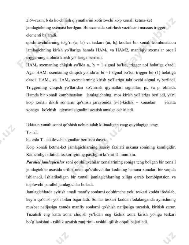 mlagichning mos kirish yo'llariga beriladi, ya'ni ko'p xonali ikkili sonlarni qo'shish jarayonida (i-1)-kichik = xonadan i-katta xonaga ko'chish qiymati signalini uzatish amalga oshiriladi. ikkita n xonali sonni qo'shish uchun talab kilinadigan vaqg quyidagiga teng: tc- nt, bu erda t - taktlovchi signallar berilishi davri. ko'p xonali ketma-ket jamlagichlarning asosiy fazilati uskuna sonining kamligidir. kamchiligi sifatida tezkorligining pastligini ko'rsatish mumkin. parallel jamlagichlar soni qo'shiluvchilar xonalarining soniga teng bo'lgan bir xonali jamlagichlar asosida urilib, unda qo'shiluvchilar kodining hamma xonalari bir vaqtda ishlanadi. ishlatiladigan bir xonali jamlagichlarning xiliga qarab kombipatsion va to'plovchi parallel jamlagichlar bo'ladi. jamlagichlarda ayirish amali manfiy sonlarni qo'shimcha yoki teskari kodda ifodalab, keyin qo'shish yo'li bilan bajariladi. sonlar teskari kodda ifodalanganda ayirishning musbat natijasiga xamda manfiy sonlarni qo'shish natijasiga tuzatish, kiritish zarur. tuzatish eng katta xona chiqish yo'lidan eng kichik xona kirish yo'liga teskari bo’g’lanishni - tsiklik uzatish zanjirini - tashkil qilish orqali bajariladi. 2.65-rasmda uch kirish yo'lli n bir …