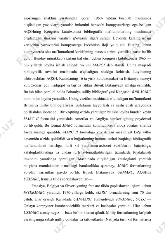 grafik ma’lumotlarni berishga, turli xil kutubxona-axborot vazifalarini bajarishga, kataloglashtirishga va undan turli avtomatlashtirilgan tizimlarda foydalanish imkonini yaratishga qaratilgan. mashinada o‘qiladigan kataloglarni yaratish bo‘yicha mamlakatlar o‘rtasidagi hamkorlikka qaramay, marc formatlarning ko‘plab variantlari paydo bo‘ldi. buyuk britaniyada ukmarc, aqshda usmarc, fransuz tilida so‘zlashuvchilar — fransiya, belgiya va shvetsiyaning fransuz tilida gaplashuvchi qismi uchun intermarc yaratildi. 1970-yillarga kelib, marc formatlarning soni 70 dan oshdi. ular orasida kanadada canmarc, finlandiyada finmarc, oclc — onlayn kompyuter kutubxonachilik markazi va boshqalar yaratildi. ular uchun usmarc asosiy negiz — baza bo‘lib xizmat qiladi. milliy formatlarning ko‘plab yaratilganiga sabab milliy qoidalar va tafovutlardir. natijada turli xil formatlarda va turli xil tizimda axborot almashayotgan ish murakkablashdi. formatlar o‘rtasidagi nomuvofiqlikni yo‘qotish uchun ifla darajasida xalqaro vositachi format yaratishga qaror qilindi, bu format unimarc nomi bilan 1977- yilda maxsus ishchi guruhi tomonidan yaratildi va u « universal marc» deb ham yuritiladi. ishchi guruhi tarkibiga aqsh kongressi kutubxonasi vakillari va boshqa davlatlardan …