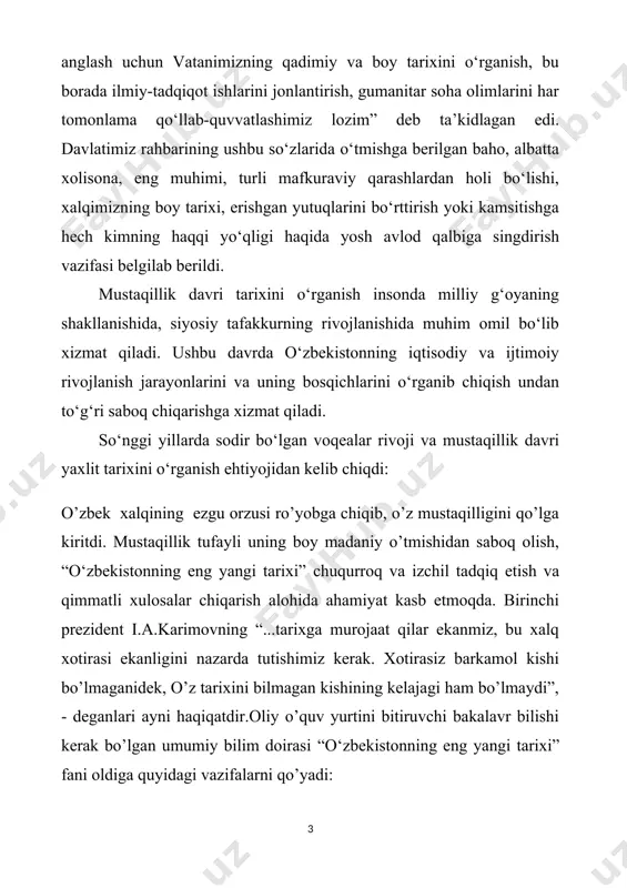uning bosqichlarini o‘rganib chiqish undan to‘g‘ri saboq chiqarishga xizmat qiladi. so‘nggi yillarda sodir bo‘lgan voqealar rivoji va mustaqillik davri yaxlit tarixini o‘rganish ehtiyojidan kelib chiqdi: o’zbek xalqining ezgu orzusi ro’yobga chiqib, o’z mustaqilligini qo’lga kiritdi. mustaqillik tufayli uning boy madaniy o’tmishidan saboq olish, “o‘zbekistonning eng yangi tarixi” chuqurroq va izchil tadqiq etish va qimmatli xulosalar chiqarish alohida ahamiyat kasb etmoqda. birinchi prezident i.a.karimovning “...tarixga murojaat qilar ekanmiz, bu xalq xotirasi ekanligini nazarda tutishimiz kerak. xotirasiz barkamol kishi bo’lmaganidek, o’z tarixini bilmagan kishining kelajagi ham bo’lmaydi”, - deganlari ayni haqiqatdir.oliy o’quv yurtini bitiruvchi bakalavr bilishi kerak bo’lgan umumiy bilim doirasi “o‘zbekistonning eng yangi tarixi” fani oldiga quyidagi vazifalarni qo’yadi: birinchidan, “o‘zbekistonning eng yangi tarixi”o’qish va o’rganish jarayonida yoshlarda tarixiy bilimlar, ilmiy-nazariy tushunchalar va tasavvurlar shakllanmog’i lozim. chunki tarixiy voqea va hodisalarni bilmasdan, ular haqida tushuncha va tasavvurga ega bo’lmasdan turib g’oyaviy-siyosiy dunyoqarash haqida gap yuritish mumkin emas; ikkinchidan, “o‘zbekistonning eng yangi …