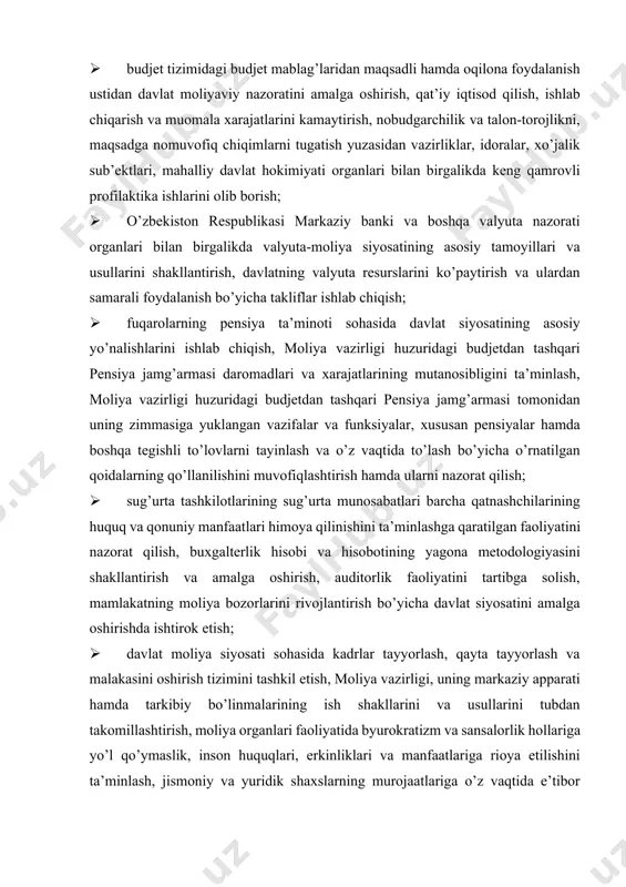 noti sohasida davlat siyosatining asosiy yo’nalishlarini ishlab chiqish, moliya vazirligi huzuridagi budjetdan tashqari pensiya jamg’armasi daromadlari va xarajatlarining mutanosibligini ta’minlash, moliya vazirligi huzuridagi budjetdan tashqari pensiya jamg’armasi tomonidan uning zimmasiga yuklangan vazifalar va funksiyalar, xususan pensiyalar hamda boshqa tegishli to’lovlarni tayinlash va o’z vaqtida to’lash bo’yicha o’rnatilgan qoidalarning qo’llanilishini muvofiqlashtirish hamda ularni nazorat qilish; · sug’urta tashkilotlarining sug’urta munosabatlari barcha qatnashchilarining huquq va qonuniy manfaatlari himoya qilinishini ta’minlashga qaratilgan faoliyatini nazorat qilish, buxgalterlik hisobi va hisobotining yagona metodologiyasini shakllantirish va amalga oshirish, auditorlik faoliyatini tartibga solish, mamlakatning moliya bozorlarini rivojlantirish bo’yicha davlat siyosatini amalga oshirishda ishtirok etish; · davlat moliya siyosati sohasida kadrlar tayyorlash, qayta tayyorlash va malakasini oshirish tizimini tashkil etish, moliya vazirligi, uning markaziy apparati hamda tarkibiy bo’linmalarining ish shakllarini va usullarini tubdan takomillashtirish, moliya organlari faoliyatida byurokratizm va sansalorlik hollariga yo’l qo’ymaslik, inson huquqlari, erkinliklari va manfaatlariga rioya etilishini ta’minlash, jismoniy va yuridik shaxslarning murojaatlariga o’z vaqtida …