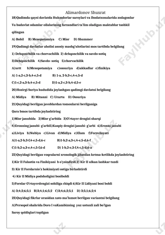 di 2) kir ii ulkan lashkar tuzdi 3) kir ii forslarnio’z hokimiyati ostiga birlashtirdi 4) kir ii midiya podsholigini bosiboldi 5)forslar o’rtayerdengizi sohiliga chiqdi 6)kir ii lidiyani bosi boldi a) 3;4;2;6;5;1 b)3;4;1;6;5;2 c)3;4;6;2;5;1 d) 3;5;1;6;2;4 23)quyidagi fikrlar orasidan xato ma’lumot berilgan variantni belgilang a)persopol shahrida doro i vakambizning yuz ustunli zali bo’lgan saroy qoldiqlari topilgan b) persapol saroy devorlariga o’yib yozilgan ma’lumotlar yurishlar, qo’zg’olonlar va davlat hayotiga oid muhim voqealar haqida ma’lumot beradi c)chandragupta shimoliy hindistondagi barcha davlatlarni o’z tarkibiga olgan mauriya davlati ga asossoldi d)qadimgi hindistonda ilm – fan xususan astronomiya va matematika fanlari yuksak taraqqiy etgan 24) qadigi odamlar yozuvni nimalarga yozishgan 1)toshga 2)charmga 3)yog’ochga 4)sopolga 4) papirusga 5)qog’ozga a)1,2,3,4 b)1,2,4,6 c) 1,5,6 d)1,6,3 25)qadimgi xitoyda asosiy dehqonchilik mahsuloti nima edi a)sholi va bug’doy b) javdar va don c) javdar va bug’doy d) sholi va javdar 26)chjou davlatining markaziy hokimiyati zaiflasha boshlangan davrlar oralig’ida bo’lmagan voqeani toping a)kiaksar …