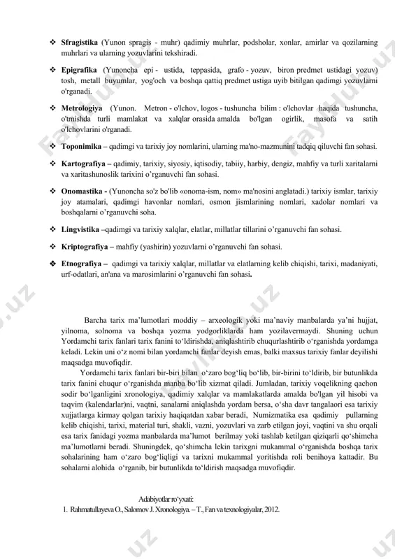 lakatlarda amalda bo'lgan yil hisobi va taqvim (kalendarlar) ni o'rganuvchi soha. · numizmatika (lotincha. numizma - tanga) qadimiy pullarning kelib chiqishi, tarixi, material turi, shakli, vazni, yozuvlari va zarb etilgan joyi, vaqtini o'rganadi. · paleografiya (yunon. paleo - qadimiy, grafo - yozaman: qadimiy yozuv) qadimgi qo'lyozma asarlarning qog'ozi muqovasi, siyohi, yozuvi va yozish usullarini tekshiradi. · diplomatika (yunon. diploma - ikki buklangan kog'oz, hujjat) rasmiy hujjatlarni o'rganish va tahlil qilishbilan shug'ullanadi. · genealogiva (shajarashunoslik) «yunoncha» urug'dosh, inson nasablarini kelib chiqishini tahlil qilish, o'rganish bilan shug'ullanadi. shajara-arabcha (daraxt) inson nasablari va qon - qarindoshlik aloqalarining majmui. · geraldika (lotin. gerold - gerb, belgi, nishon qadimiy gerblar) turli-tuman nishonlar va belgilarni ( masalan qadimiy turkiy qabilalarning tamg'alarini o'rganadi.) · sfragistika (yunon spragis - muhr) qadimiy muhrlar, podsholar, xonlar, amirlar va qozilarning muhrlari va ularning yozuvlarini tekshiradi. · epigrafika (yunoncha epi - ustida, teppasida, grafo - yozuv, biron predmet ustidagi yozuv) tosh, metall …