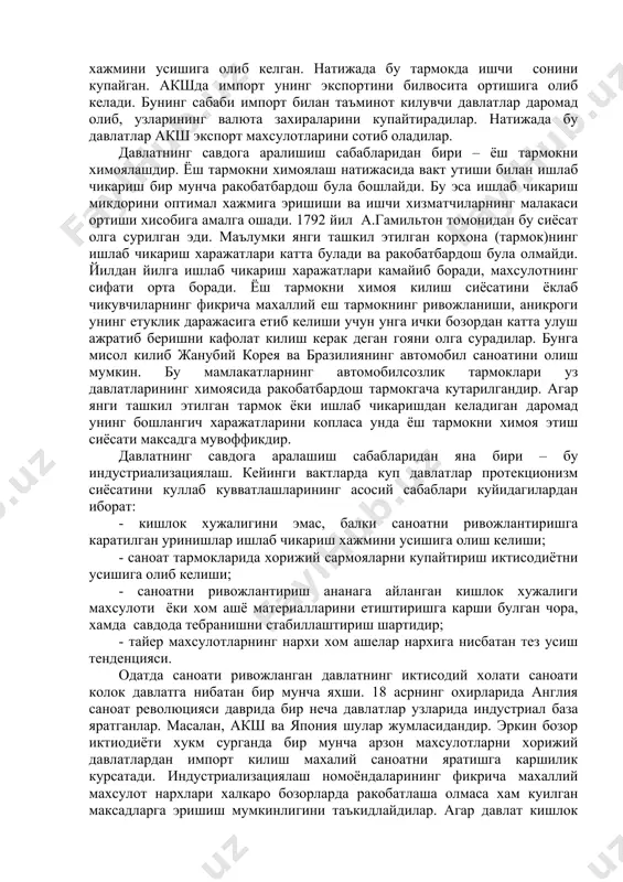 ояни олга сурадилар. бунга мисол килиб жанубий корея ва бразилиянинг автомобил саноатини олиш мумкин. бу мамлакатларнинг автомобилсозлик тармоклари уз давлатларининг химоясида ракобатбардош тармокгача кутарилгандир. агар янги ташкил этилган тармок ёки ишлаб чикаришдан келадиган даромад унинг бошлангич харажатларини копласа унда ёш тармокни химоя этиш сиёсати максадга мувоффикдир. давлатнинг савдога аралашиш сабабларидан яна бири – бу индустриализациялаш. кейинги вактларда куп давлатлар протекционизм сиёсатини куллаб кувватлашларининг асосий сабаблари куйидагилардан иборат: - кишлок хужалигини эмас, балки саноатни ривожлантиришга каратилган уринишлар ишлаб чикариш хажмини усишига олиш келиши; - саноат тармокларида хорижий сармояларни купайтириш иктисодиётни усишига олиб келиши; - саноатни ривожлантириш ананага айланган кишлок хужалиги махсулоти ёки хом ашё материалларини етиштиришга карши булган чора, хамда савдода тебранишни стабиллаштириш шартидир; - тайер махсулотларнинг нархи хом ашелар нархига нисбатан тез усиш тенденцияси. одатда саноати ривожланган давлатнинг иктисодий холати саноати колок давлатга нибатан бир мунча яхши. 18 асрнинг охирларида англия саноат революцияси даврида бир неча давлатлар узларида индустриал база …