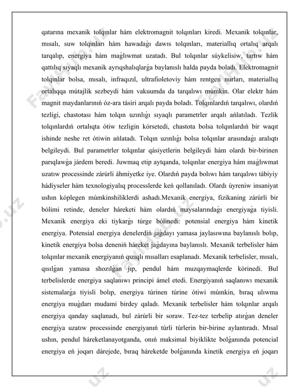 daǵı energiyaǵa tiyisli. mexanik energiya eki tiykarǵı túrge bólinedi: potensial energiya hám kinetik energiya. potensial energiya denelerdiń jaǵdayı yamasa jaylasıwına baylanıslı bolıp, kinetik energiya bolsa deneniń háreket jaǵdayına baylanıslı. mexanik terbelisler hám tolqınlar mexanik energiyanıń qızıqlı mısalları esaplanadı. mexanik terbelisler, mısalı, qısılǵan yamasa shozılǵan jıp, pendul hám muzqaymaqlerde kórinedi. bul terbelislerde energiya saqlanıwı principi ámel etedi. energiyanıń saqlanıwı mexanik sistemalarǵa tiyisli bolıp, energiya túrinen túrine ótiwi múmkin, bıraq ulıwma energiya muǵdarı mudami birdey qaladı. mexanik terbelisler hám tolqınlar arqalı energiya qanday saqlanadı, bul zárúrli bir soraw. tez-tez terbelip atırǵan deneler energiya uzatıw processinde energiyanıń túrli túrlerin bir-birine aylantıradı. mısal ushın, pendul háreketlanayotganda, onıń maksimal biyiklikte bolǵanında potencial energiya eń joqarı dárejede, bıraq háreketde bolǵanında kinetik energiya eń joqarı dárejede boladı. bular arasındaǵı energiya almaslawı mexanik energiyanıń saqlanıw nızamına tiykarlanadı. tolqınlar da sonday energiya uzatıw procesin kórsetip beredi. suw tolqınlarında energiya suyıqlıqta tarqaladı, jáne bul process dawamında energiya joǵalmaydı, bálki bir …