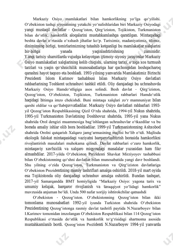ngan taqdirda, ulardan chiqish huquqini o‘zida saqlab qolishi ta'kidlandi. tashqi siyosat tamoyillari. o‘zbekiston respublikasi tashqi siyosatining asosiy tamoyillari quyidagilardan iborat: mafkuraviy qarashlardan qat'i nazar hamkorlik uchun ochiqlik, umuminsoniy qadriyatlarga, tinchlik va xavfsizlikni saqlashga sodiqlik; davlatlarning suveren tengligi va chegaralar daxlsizligini hurmat qilish; boshqa davlatlarning ichki ishlariga aralashmaslik; nizolarni tinch yo‘l bilan hal etish; kuch ishlatmaslik va kuch 112 bilan tahdid qilmaslik; inson huquqlari va erkinliklarini hurmatlash; ichki milliy qonunlar va huquqiy normalardan xalqaro huquqning umume'tirof etilgan qoidalari va normalarining ustuvorligi; davlatning, xalqning oliy manfaatlari, farovonligi va xavfsizligini ta'minlash maqsadida ittifoqlar tuzish, hamdo‘stliklarga kirish va ulardan ajralib chiqish; tajovuzkor harbiy bloklar va uyushmalarga kirmaslik; davlatlararo aloqalarda teng huquqlilik va o‘zaro manfaatdorlik, davlat milliy manfaatlarining ustunligi; tashqi aloqalarni ham ikki tomonlama, ham ko‘p tomonlama kelishuvlar asosida rivojlantirish, bir davlat bilan yaqinlashish hisobiga boshqasidan uzoqlashmaslik kabilar ustuvor yo‘nalish sifatida belgilab olindi markaziy osiyo mamlakatlari bilan hamkorlikning yo‘lga qo‘yilishi. o‘zbekiston tashqi siyosatining yetakchi yo‘nalishlaridan …
