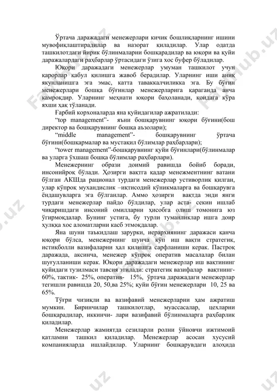 и менежерлар умуман ташкилот учун қарорлар қабул қилишга жавоб берадилар. уларнинг иши аниқ якунланишга эга эмас, катта таваккалчиликка эга. бу бўғин менежерлари бошқа бўғинлар менежерларига қараганда анча камроқдир. уларнинг меҳнати юқори баҳоланади, қоидага кўра яхши ҳақ тўланади. ғарбий корхоналарда яна қуйидагилар ажратилади: “top management”- яъни бошқарувнинг юқори бўғини(бош директор ва бошқарувнинг бошқа аъзолари); “middle management”- бошқарувнинг ўртача бўғини(бошқармалар ва мустақил бўлимлар раҳбарлари); “tower management”-бошқарувнинг қуйи бўғинлари(бўлинмалар ва уларга ўхшаш бошқа бўлимлар раҳбарлари). менежернинг образи доимий равишда бойиб боради, инсонийроқ бўлади. ҳозирги вақтга қадар менежментнинг ватани бўлган акшда рационал турдаги менежерлар устиворлик қилган, улар кўпроқ мухандислик –иқтисодий кўникмаларга ва бошқарувга ёндашувларга эга бўлганлар. аммо ҳозирги вақтда энди янги турдаги менежерлар пайдо бўлдилар, улар аста- секин ишлаб чиқаришдаги инсоний омилларни ҳисобга олиш томонига юз ўгирмоқдалар. бунинг устига, бу турли туманликлар ишга доир ҳулққа хос аломатларни касб этмоқдалар. яна шуни таъкидлаш зарурки, иерархиянинг даражаси қанча юқори бўлса, менежернинг шунча кўп иш вақти стратегик, …