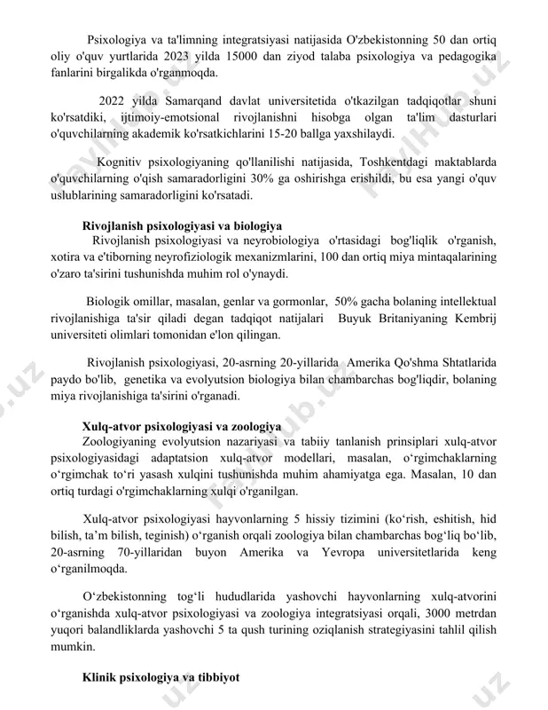 bog'liq. psixologiya va ta'lim psixologiya va ta'limning integratsiyasi natijasida o'zbekistonning 50 dan ortiq oliy o'quv yurtlarida 2023 yilda 15000 dan ziyod talaba psixologiya va pedagogika fanlarini birgalikda o'rganmoqda. 2022 yilda samarqand davlat universitetida o'tkazilgan tadqiqotlar shuni ko'rsatdiki, ijtimoiy-emotsional rivojlanishni hisobga olgan ta'lim dasturlari o'quvchilarning akademik ko'rsatkichlarini 15-20 ballga yaxshilaydi. kognitiv psixologiyaning qo'llanilishi natijasida, toshkentdagi maktablarda o'quvchilarning o'qish samaradorligini 30% ga oshirishga erishildi, bu esa yangi o'quv uslublarining samaradorligini ko'rsatadi. rivojlanish psixologiyasi va biologiya rivojlanish psixologiyasi va neyrobiologiya o'rtasidagi bog'liqlik o'rganish, xotira va e'tiborning neyrofiziologik mexanizmlarini, 100 dan ortiq miya mintaqalarining o'zaro ta'sirini tushunishda muhim rol o'ynaydi. biologik omillar, masalan, genlar va gormonlar, 50% gacha bolaning intellektual rivojlanishiga ta'sir qiladi degan tadqiqot natijalari buyuk britaniyaning kembrij universiteti olimlari tomonidan e'lon qilingan. rivojlanish psixologiyasi, 20-asrning 20-yillarida amerika qo'shma shtatlarida paydo bo'lib, genetika va evolyutsion biologiya bilan chambarchas bog'liqdir, bolaning miya rivojlanishiga ta'sirini o'rganadi. xulq-atvor psixologiyasi va zoologiya zoologiyaning evolyutsion nazariyasi va tabiiy …