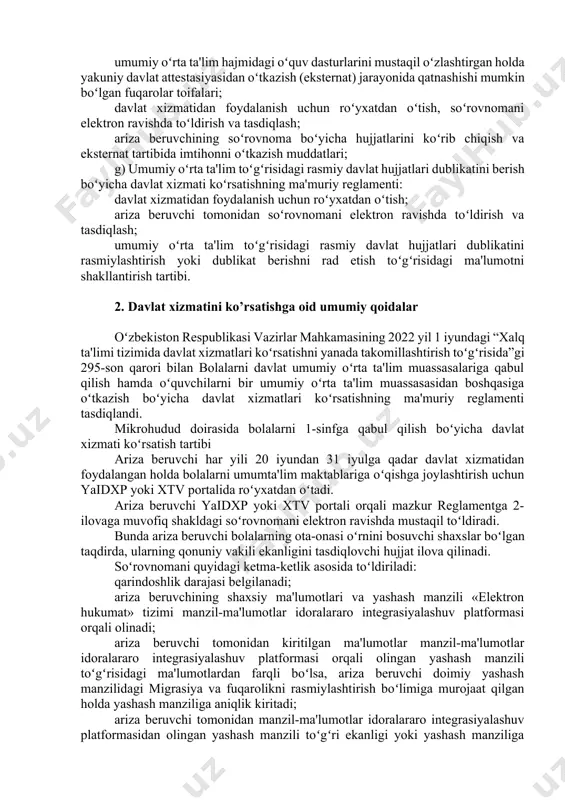 menti: chet el fuqarolari va fuqaroligi boʻlmagan shaxslar farzandlarini maktabga oʻqish uchun qabul qilish boʻyicha maxsus komissiya tuzish tartibi, uning tarkibi va vazifalari; davlat xizmatidan foydalanish uchun roʻyxatdan oʻtish, soʻrovnomani elektron ravishda toʻldirish va tasdiqlash; ariza beruvchiga umumiy oʻrta ta'lim muassasasiga qabul qilish boʻyicha yoʻllanmani rasmiylashtirish va shartnoma tuzish tartibi hamda davlat xizmati koʻrsatishni rad etish qoidalari; v) eksternat tartibida imtihonlar olish uchun arizalar qabul qilish boʻyicha davlat xizmati koʻrsatishning ma'muriy reglamenti: umumiy oʻrta ta'lim hajmidagi oʻquv dasturlarini mustaqil oʻzlashtirgan holda yakuniy davlat attestasiyasidan oʻtkazish (eksternat) jarayonida qatnashishi mumkin boʻlgan fuqarolar toifalari; davlat xizmatidan foydalanish uchun roʻyxatdan oʻtish, soʻrovnomani elektron ravishda toʻldirish va tasdiqlash; ariza beruvchining soʻrovnoma boʻyicha hujjatlarini koʻrib chiqish va eksternat tartibida imtihonni oʻtkazish muddatlari; g) umumiy oʻrta ta'lim toʻgʻrisidagi rasmiy davlat hujjatlari dublikatini berish boʻyicha davlat xizmati koʻrsatishning ma'muriy reglamenti: davlat xizmatidan foydalanish uchun roʻyxatdan oʻtish; ariza beruvchi tomonidan soʻrovnomani elektron ravishda toʻldirish va tasdiqlash; umumiy oʻrta …