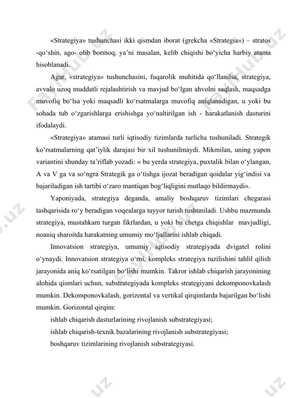 imlarning bo‘g‘inlari va elementlari uchun strategiyani ishlab chiqishni ko‘zda tutadi (korxona uchun strategiya - bo‘linmalar va tarkibiy birliklarning rivojlanishi; tarmoqlar uchun alohida ishlab chiqarish). butun bir integratsiya sifatida ko‘rib chiqilayotgan kompleks strategiya umumiy va ishchan strategiyaga bo‘linadi. umumiy strategiya tashkilot maqsadiga erishishga mo‘ljal olib, tashqi va ichki o‘zgarishlarga ta’sirlanish vositasi bo‘ladi (faoliyat yo‘nalishini tanlash, masalan, manbalardan foydalanish, bozordagi muomala, tutashish, muvaffaqiyat va hokazo). umumiy strategiyani amalga oshirish vositalari: narx, kredit, mollarni sotish, reklamalar, mutaxassislar va hokazo kichik strategiyani ifodalovchi ishchan strategiya, alohida kichik strategiyadan iboratdir. ishlab chiqarish omillari rivojlanishining har bir substrategiyasi omillarning o‘zaro ta’siri va mahsulot rivojlanish substrategiyasiga tegishli bo‘lgan, ilmiy-texnik innovatsiya elementlarini o‘z ichiga oladi. shunday qilib, innovatsion strategiya, ishlab chiqarish umumiy maqsadlarini va umumiy strategiyaning kichik tizimlarini amalga oshirish strategiyasidan iboratdir. innovatsion strategiya ishchan strategiya bilan chambarchas bog‘langan. xullas, bir tomondan, innovatsion siyosat, aniq moliya –iqtisodiy vositalar (ishchan kichik strategiya) sohasida tegishli yordamni talab qilsa, boshqa tomondan …