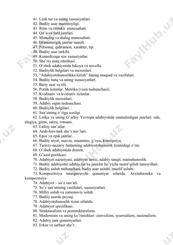 belgilari va mezonlari. 1. “adabiyotshunoslikka kirish” faning maqsad va vazifalari. 1. badiiy nutq va uning xususiyatlari. 1. baiiy asar va tili. 1. portik tizimlar. metrika (vazn tushunchasi). 1. kvalitativ va kvintativ tizimlar. 1. badiiylik mezonlari. 1. adabiy oqim tushunchasi. 1. badiiylik belgilari. . 1. san’atning o’ziga xosligi 1. lirika va uning g’arbiy yevropa adabiyotida ommalashgan janrlari: oda, elegiya, gimn, satira, romans. 1. lafziy san’atlar. 1. arab-fors-turk she’r nav’lari. 1. epos va epik janrlar. 1. badiiy niyat, mavzu, muammo, g’oya, konsepsiya. 1. tarixiy-nazariy fanlarning adabiyotshunoslik tizimidagi o’rni. 1. o’zbek adabiyotida doston. 1. g’azal poetikasi. 1. adabiyot nazariyasi, adabiyot tarixi, adabiy tanqit, matnshunoslik. 1. badiiy adabiyotni adabiy tur va janirlar bo’yicha tasnif qilish tamoyillari. 1. badiiy uslub tushunchasi: badiy asar uslubi, mualif uslubi. 1. kompozitsiya tutasgtiruvchi qonuniyat sifarida. arxitektonika va kompozitsiya 1. adabiyot – so’z san’ati. 1. so’z san’atining vazifalari, xususiyatlari. 1. milliy uslub va zamonaviy uslub. 1. badiiy asarda peysaj. 1. …