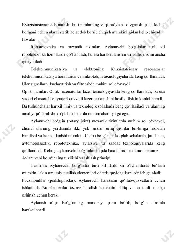 aydi. optik tizimlar: optik rezonatorlar lazer texnologiyasida keng qo‘llaniladi, bu esa yuqori chastotali va yuqori quvvatli lazer nurlanishini hosil qilish imkonini beradi. bu tushunchalar har xil ilmiy va texnologik sohalarda keng qo‘llaniladi va ularning amaliy qo‘llanilishi ko‘plab sohalarda muhim ahamiyatga ega. aylanuvchi bo‘g‘in (rotary joint) mexanik tizimlarda muhim rol o‘ynaydi, chunki ularning yordamida ikki yoki undan ortiq qismlar bir-biriga nisbatan buralishi va harakatlanishi mumkin. ushbu bo‘g‘inlar ko‘plab sohalarda, jumladan, avtomobilsozlik, robototexnika, aviatsiya va sanoat texnologiyalarida keng qo‘llaniladi. keling, aylanuvchi bo‘g‘inlar haqida batafsilroq ma'lumot beramiz. aylanuvchi bo‘g‘inning tuzilishi va ishlash prinsipi tuzilishi: aylanuvchi bo‘g‘inlar turli xil shakl va o‘lchamlarda bo‘lishi mumkin, lekin umumiy tuzilish elementlari odatda quyidagilarni o‘z ichiga oladi: podshipniklar (podshipniklar): aylanuvchi harakatni qo‘llab-quvvatlash uchun ishlatiladi. bu elementlar tez-tez buralish harakatini silliq va samarali amalga oshirish uchun kerak. aylanish o‘qi: bo‘g‘inning markaziy qismi bo‘lib, bo‘g‘in atrofida harakatlanadi. korpus va tayanchlar: ushbu qismlar podshipniklar va boshqa ichki komponentlarni joylashtirish va himoya …