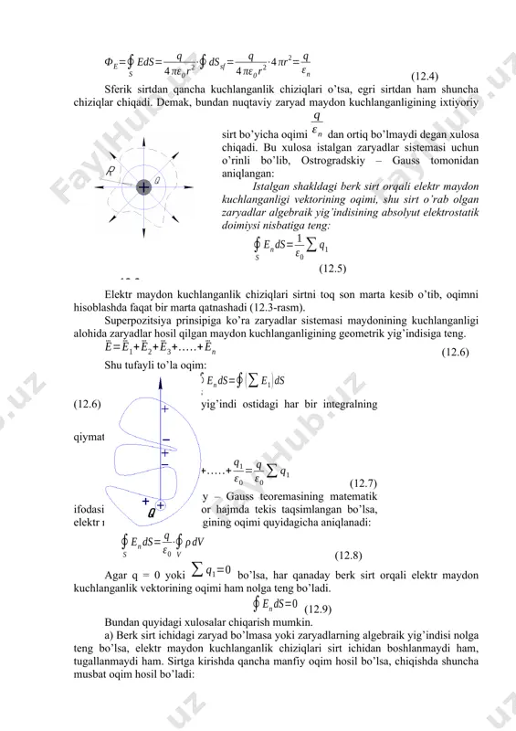 n kuchlanganligi vektorining oqimi, shu sirt o’rab olgan zaryadlar algebraik yig’indisining absolyut elektrostatik doimiysi nisbatiga teng: (12.5) elektr maydon kuchlanganlik chiziqlari sirtni toq son marta kesib o’tib, oqimni hisoblashda faqat bir marta qatnashadi (12.3-rasm). superpozitsiya prinsipiga ko’ra zaryadlar sistemasi maydonining kuchlanganligi alohida zaryadlar hosil qilgan maydon kuchlanganligining geometrik yig’indisiga teng. (12.6) shu tufayli to’la oqim: 12.3-rasm (12.6) ga ko’ra algebraik yig’indi ostidagi har bir integralning qiymati ga teng. demak: (12.7) bu esa ostrogradskiy – gauss teoremasining matematik ifodasidir. agar zaryad biror hajmda tekis taqsimlangan bo’lsa, elektr maydoni kuchlanganligining oqimi quyidagicha aniqlanadi: (12.8) agar q = 0 yoki bo’lsa, har qanaday berk sirt orqali elektr maydon kuchlanganlik vektorining oqimi ham nolga teng bo’ladi. (12.9) bundan quyidagi xulosalar chiqarish mumkin. a) berk sirt ichidagi zaryad bo’lmasa yoki zaryadlarning algebraik yig’indisi nolga teng bo’lsa, elektr maydon kuchlanganlik chiziqlari sirt ichidan boshlanmaydi ham, tugallanmaydi ham. sirtga kirishda qancha manfiy oqim hosil bo’lsa, chiqishda shuncha …