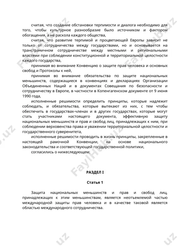 ных меньшинств, содержащиеся в конвенциях и декларациях организации объединенных наций и в документах совещания по безопасности и сотрудничеству в европе, в частности в копенгагенском документе от 9 июня 1990 года, исполненные решимости определить принципы, которые надлежит соблюдать, и обязательства, которые вытекают из них, с тем чтобы обеспечить в государствах-членах и в других государствах, которые могут стать участниками настоящего документа, эффективную защиту национальных меньшинств и прав и свобод лиц, принадлежащих к ним, при соблюдении верховенства права и уважении территориальной целостности и государственного суверенитета, исполненные решимости проводить в жизнь принципы, закрепленные в настоящей рамочной конвенции, на основе национального законодательства и соответствующей государственной политики, согласились о нижеследующем: раздел i статья 1 защита национальных меньшинств и прав и свобод лиц, принадлежащих к этим меньшинствам, является неотъемлемой частью международной защиты прав человека и в качестве таковой является областью международного сотрудничества. статья 2 положения настоящей рамочной конвенции применяются добросовестно, в духе понимания и терпимости и с …