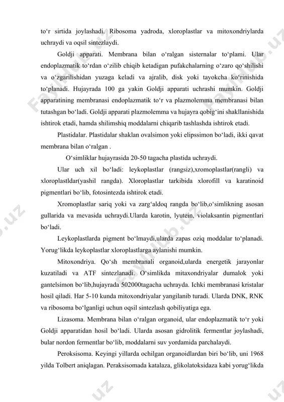 b, uni 1968 yilda tolbert aniqlagan. peraksisomada katalaza, glikolatoksidaza kabi yorug‘likda nafas olishda ishtirok etuvchi fermentlar uchraydi. ular bargda ko‘p bo‘ladi va xloroplastlar bilan uzviy bog‘lik bo‘ladi. glioksisoma. ular unib chikayotgan yog to‘plovchi urug‘larda ko‘p uchraydi. glioksisomalarda yoglarni uglevodga aylantirishda ishtirok etuvchi fermentlar uchraydi va ular nafas olishning glioksalat siklida ishtirok etadilar. sferasoma. ular avval mikrosomalar deyilgan. dumalok, yorug‘likni sindirish imkoniyatiga ega. endoplazmatik to‘rdan hosil bo‘ladi va o‘zida lipidlarni to‘playdi, shu tufayli lipidli tomchi deb ham ataladi. ularda lipaza, esteraza, proteaza, rnkaza, dnkaza fermentlari uchraydi va yog‘ sintezida ishtirok etadi. mikronaychalar. sitoplazmaning tashqi taxlamida naychasimon organoid. uzunligi 20-30 nm, qalinligi 5-10 nm. membranasi yo‘q, globulyar oksil trubasidan tashkil topgan, sitoskeletni hosil qiladi va sitoplazma harakatini amalga oshiradi. vakuola. o‘simlik hujayrasi uchun harakterli organoid. uning membranasi tonoplast deyiladi, ichki suyuklik hujayra shirasidaniborat.shiraning 96-98%ni suv tashkil etadi, kolgani organik kislotalar, oksillar, aminokislota, uglevodlar, alkoloidlar, tuzlar, oshlovchi moddalar va pigmentlar.vakuola endoplazmatik to‘r pufakchalarining …