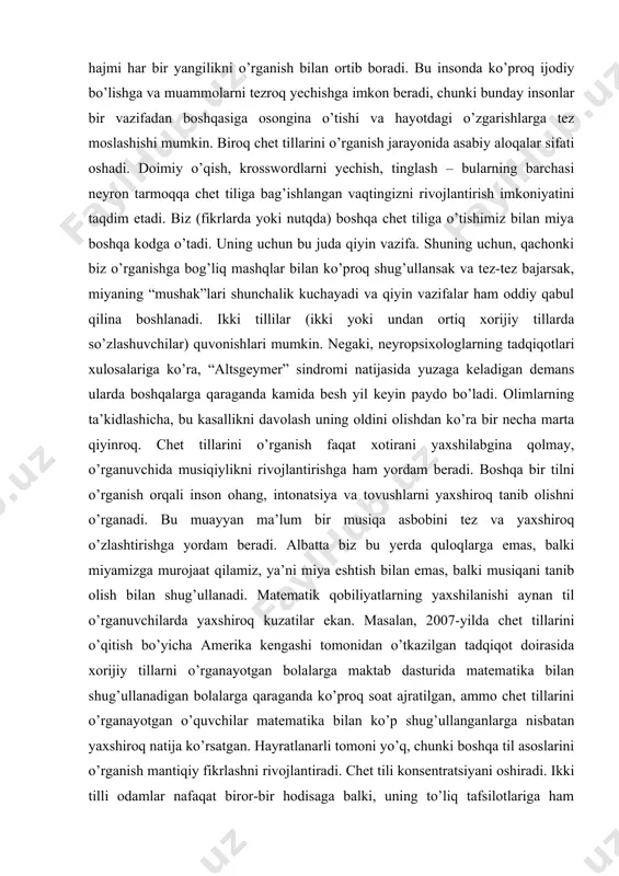 ga osongina o’tishi va hayotdagi o’zgarishlarga tez moslashishi mumkin. biroq chet tillarini o’rganish jarayonida asabiy aloqalar sifati oshadi. doimiy o’qish, krosswordlarni yechish, tinglash – bularning barchasi neyron tarmoqqa chet tiliga bag’ishlangan vaqtingizni rivojlantirish imkoniyatini taqdim etadi. biz (fikrlarda yoki nutqda) boshqa chet tiliga o’tishimiz bilan miya boshqa kodga o’tadi. uning uchun bu juda qiyin vazifa. shuning uchun, qachonki biz o’rganishga bog’liq mashqlar bilan ko’proq shug’ullansak va tez-tez bajarsak, miyaning “mushak”lari shunchalik kuchayadi va qiyin vazifalar ham oddiy qabul qilina boshlanadi. ikki tillilar (ikki yoki undan ortiq xorijiy tillarda so’zlashuvchilar) quvonishlari mumkin. negaki, neyropsixologlarning tadqiqotlari xulosalariga ko’ra, “altsgeymer” sindromi natijasida yuzaga keladigan demans ularda boshqalarga qaraganda kamida besh yil keyin paydo bo’ladi. olimlarning ta’kidlashicha, bu kasallikni davolash uning oldini olishdan ko’ra bir necha marta qiyinroq. chet tillarini o’rganish faqat xotirani yaxshilabgina qolmay, o’rganuvchida musiqiylikni rivojlantirishga ham yordam beradi. boshqa bir tilni o’rganish orqali inson ohang, intonatsiya va tovushlarni yaxshiroq tanib olishni …