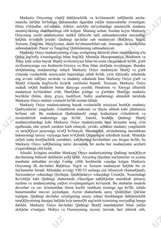 ancha-muncha farqlar bo'lishiga qaramasdan ilgaridan yaqin munosabatlar o'rnatilgan. diniy e'tiqodlar, urf-odatlar, folklor, axloqiy me'yorlardagi umumiylik madaniy umumiylikning shakllanishiga olib kelgan. shuning uchun, bundan keyin markaziy osiyoning yaxlit madaniyatini tashkil qiluvchi turli submadaniyatlar mavjudligi haqida to'xtalish joizdir: qadimgi davlatlar sub madaniyati (baqtriya, sug'd, xorazm, farg'ona, marg'iyona), dasht ko'chmanchilari-sak, massaget, da-kochchilar submadaniyati, pamir va tangritog' qabilalarning submadaniyati. markaziy osiyo madaniyatining o'ziga xosligining ikkinchi jihati mintaqaning o'ta qulay jug'rofiy o'rnashganligi bilan bog'liq. mintaqa mesopotamiya, hindiston va xitoy kabi uchta buyuk sharq sivilizatsiyasi bilan bevosita chegaradosh bo'lib, g'arb sivilizatsiyasiga xos beshinchi-gresiya va rim bilan aloqada rivojlangan. bunday aloqalarning muqarrarligi tufayli markaziy osiyo madaniyati sharq va g'arb o'rtasida vositachilik missiyasini bajarishiga sabab bo'ldi, ya'ni iqtisodiy sohalarda eng avvalo xalqaro savdoda va madaniy sohalarda ham markaziy osiyo g'arb va sharq o'rtasida bog'lovchi ko'prik vazifasini bajardi. xususan, markaziy osiyo xududi orqali buddizm butun dunyoga yoyildi, hindiston va xitoyga ellinistik madaniyat ko'rinishlari o'tdi, sharqdan g'arbga va g'arbdan sharqga …