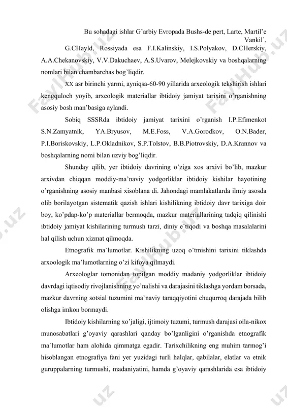 anday bo’lganligini o’rganishda etnografik ma`lumotlar ham alohida qimmatga egadir. tarixchilikning eng muhim tarmog’i hisoblangan etnografiya fani yer yuzidagi turli halqlar, qabilalar, elatlar va etnik guruppalarning turmushi, madaniyatini, hamda g’oyaviy qarashlarida esa ibtidoiy davrga xos bo’lgan ba’zi irim-sirim odatlar saqlanib qolganligini kuzatish mumkmn. etnografiya fani yer yuzining barcha burchaklarida kishilikning ibtodoiylik darajasida hayot kechirgan va kechirayotgan juda ko’p qoloq qabilalarini biladi. xix asr o’rtalarida ingliz kolonizatorlari tomonidan vaxshiylarcha qirib tashlangan tasmaniyaning erlik aholisi, oz miqdorda saqlanib qolgan mahalliy avstriyaliklar, sumatra orolidagi kubu. tseylon orolidagi vedda, okeaniya orollaridagi (ayrim qabilalar) amerika va afrikada istiqomat qiluvchi qator qabilalarni shular jumlasiga kiritish mumkin. mazkur qabilalar esa metall nima ekanligani ham bilmaydilar, yarim yalang’och yurib toshdan, suyakdan va yog’ochdan yasalgan oddiy qurollardan foydalnadilar. ular tirikchilikning asosiy manbai ovchilik va termachilik bo’lib. tosh asri kishilari kabi hayot kechiradilar. ularda diniy tushunchalar ham juda oddiydir. shu singari qabilalarning turmush tarzini har tomonlama chuqur o’rganish va ta`riflash kishilikning …