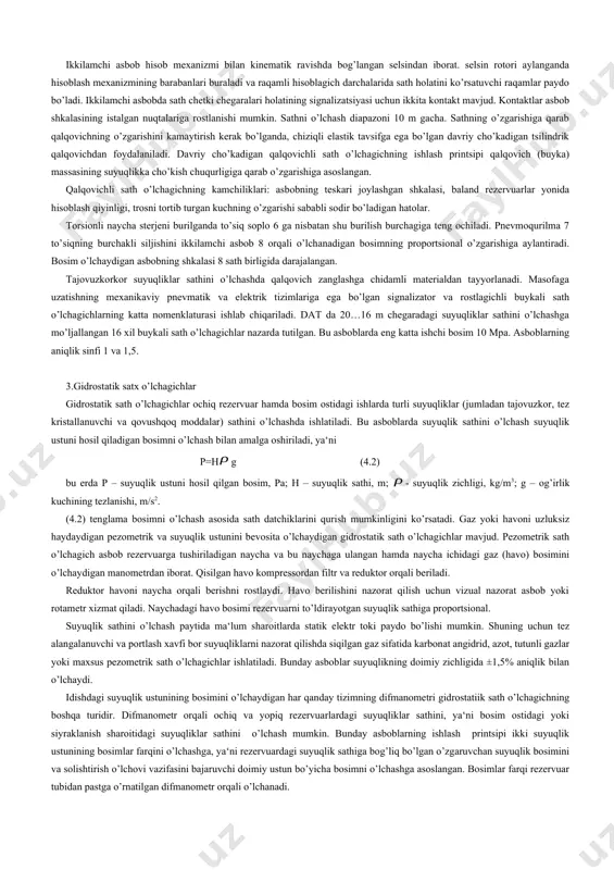 a sabab ko’pchilik ilab chiqarish uskunalarining yuqori bosim va haroratlarda ishlashi hamda nazorat qilayotgan moddalarning xususiy xossalaridir (tajovuzkor, zararlilik, o’ta qovushqoqlik va hokazo). texnologik jarayonlarni avtomatlashtirishda turli talablarga muvofiq suyuqlik sathini o’lchashning turli usullari ishlatiladi. agar ko’rsatishlarni masofaga uzatish kerak bo’lmasa, suyuqlik sathi talab qilingan aniqlik bilan ko’rsatish oynalari yoki ko’rsatuvchi difmanometr-sath o’lchagichlar yordamida o’lchanishi mumkin. ko’rsatish oynasi orqali sathni o’lchash tutash idishlar printsipiga asoslangan. ko’rsatish oynasining materiali va birikma to’zilishi sathni nazorat qilish kerak bo’lgan suyuqlikning bosim va haroratiga va 3000 0с haroratga mo’ljallangan. 2.qalqovichli satx o’lchagichlar bu asboblar suyuqlik sathini o’lchashda keng tarqalgan. asbobning sezgir unsur – qalqovichning massasi suyuqlik massasidan kam. shu sababli qalqovich suyuqlik yuzasida so’zib yuradi. qalqovichli sath o’lchagichlarning ishlash printsipi suyuqlik sathi o’zgarishi natijasida qalqovichning siljishiga asoslangn. qalqovichli sath o’lchagichlarning turli modifikatsiyalari mavjud. ular bir-biridan to’zilishi, o’lchash tavsifi (uzluksiz yoki qayd qiluvchi), masofga uzatish tizimini (pnevmatik, elektr va boshqalar) ishlatish shartlari va boshqa xususiyatlari …