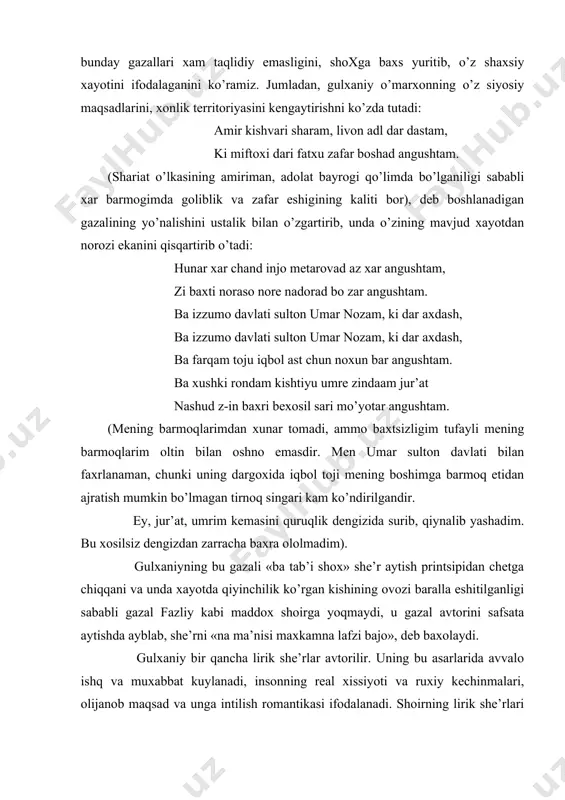 ashud z-in baxri bexosil sari mo’yotar angushtam. (mening barmoqlarimdan xunar tomadi, ammo baxtsizligim tufayli mening barmoqlarim oltin bilan oshno emasdir. men umar sulton davlati bilan faxrlanaman, chunki uning dargoxida iqbol toji mening boshimga barmoq etidan ajratish mumkin bo’lmagan tirnoq singari kam ko’ndirilgandir. ey, jur’at, umrim kemasini quruqlik dengizida surib, qiynalib yashadim. bu xosilsiz dengizdan zarracha baxra ololmadim). gulxaniyning bu gazali «ba tab’i shox» she’r aytish printsipidan chetga chiqqani va unda xayotda qiyinchilik ko’rgan kishining ovozi baralla eshitilganligi sababli gazal fazliy kabi maddox shoirga yoqmaydi, u gazal avtorini safsata aytishda ayblab, she’rni «na ma’nisi maxkamna lafzi bajo», deb baxolaydi. gulxaniy bir qancha lirik she’rlar avtorilir. uning bu asarlarida avvalo ishq va muxabbat kuylanadi, insonning real xissiyoti va ruxiy kechinmalari, olijanob maqsad va unga intilish romantikasi ifodalanadi. shoirning lirik she’rlari ko’pincha qator sotsial masalalar bilan, sevgi kechinmalari bilan uzviy qo’shilib ketadi. ko’ngil ozordadur, dunyoga orzi extiyoj etmaz, tariqat soliki bu ylda mayli …