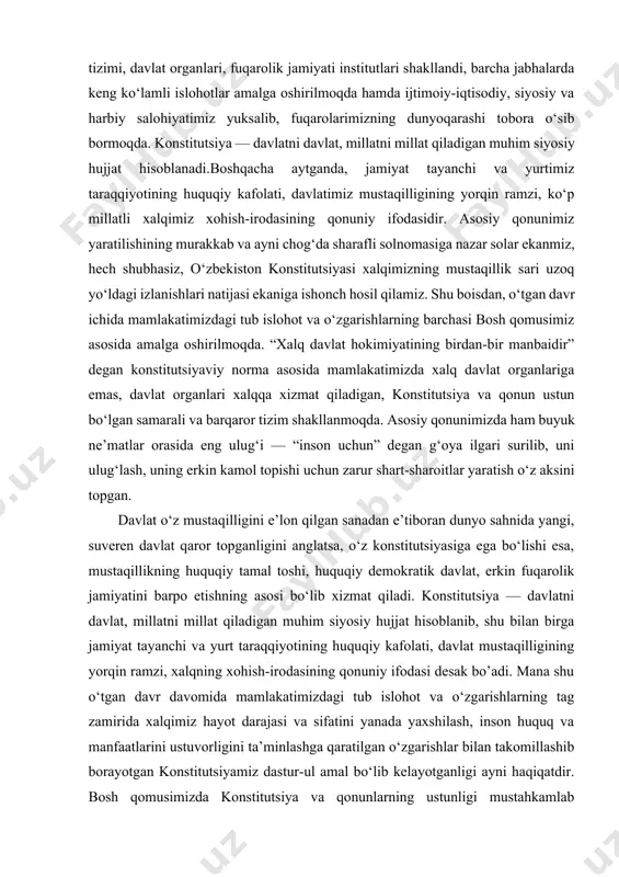 tinch va osoyishta, farovon yashashning qonuniy kafolati bo‘lib kelmoqda. konstitutsiyamiz asosida mamlakatimizda milliy qonunchilik tizimi, davlat organlari, fuqarolik jamiyati institutlari shakllandi, barcha jabhalarda keng ko‘lamli islohotlar amalga oshirilmoqda hamda ijtimoiy-iqtisodiy, siyosiy va harbiy salohiyatimiz yuksalib, fuqarolarimizning dunyoqarashi tobora o‘sib bormoqda. konstitutsiya — davlatni davlat, millatni millat qiladigan muhim siyosiy hujjat hisoblanadi.boshqacha aytganda, jamiyat tayanchi va yurtimiz taraqqiyotining huquqiy kafolati, davlatimiz mustaqilligining yorqin ramzi, ko‘p millatli xalqimiz xohish-irodasining qonuniy ifodasidir. asosiy qonunimiz yaratilishining murakkab va ayni chog‘da sharafli solnomasiga nazar solar ekanmiz, hech shubhasiz, o‘zbekiston konstitutsiyasi xalqimizning mustaqillik sari uzoq yo‘ldagi izlanishlari natijasi ekaniga ishonch hosil qilamiz. shu boisdan, o‘tgan davr ichida mamlakatimizdagi tub islohot va o‘zgarishlarning barchasi bosh qomusimiz asosida amalga oshirilmoqda. “xalq davlat hokimiyatining birdan-bir manbaidir” degan konstitutsiyaviy norma asosida mamlakatimizda xalq davlat organlariga emas, davlat organlari xalqqa xizmat qiladigan, konstitutsiya va qonun ustun bo‘lgan samarali va barqaror tizim shakllanmoqda. asosiy qonunimizda ham buyuk ne’matlar orasida eng ulug‘i — …