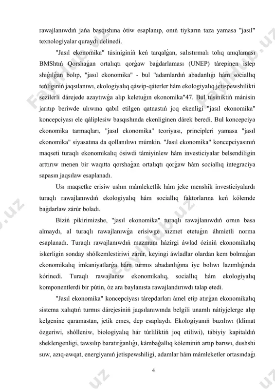 skerligin sonday shólkemlestiriwi zárúr, keyingi áwladlar olardan kem bolmaǵan ekonomikalıq imkaniyatlarǵa hám turmıs abadanlıǵına iye bolıwı lazımlıǵında kórinedi. turaqlı rawajlanıw ekonomikalıq, sociallıq hám ekologiyalıq komponentlerdi bir pútin, óz ara baylanısta rawajlandırıwdı talap etedi. "jasıl ekonomika" koncepciyası tárepdarları ámel etip atırǵan ekonomikalıq sistema xalıqtıń turmıs dárejesiniń jaqsılanıwında belgili unamlı nátiyjelerge alıp kelgenine qaramastan, jetik emes, dep esaplaydı. ekologiyanıń buzılıwı (klimat ózgeriwi, shólleniw, biologiyalıq hár túrliliktiń joq etiliwi), tábiyiy kapitaldıń sheklengenligi, tawsılıp baratırǵanlıǵı, kámbaģallıq kóleminiń artıp barıwı, dushshi suw, azıq-awqat, energiyanıń jetispewshiligi, adamlar hám mámleketler ortasındaǵı teńsizlik sıyaqlı mashqalalar ámeldegi ekonomikalıq sistemanıń jetilisken emesliginin sebepleri bolip esaplanadı. joqarıdaǵı sebeplerge qaray ámeldegi ekonomikalıq model "qonir reń ekonomika," dep ataladi. dúnyada "jasıl ekonomika"nı rawajlandırıw baslaması unep tárepinen 2008-jılı alǵa qoyılǵan bolıp, tómendegi principlerge tiykarlanadı: - ekologiyaǵa baylanıslı mashqalalardı milliy hám xalıqaralıq dárejede bahalaw hám birinshi kún tártibine aylandırıw; - "jasıl" jumıs orınların jaratıw esabınan xalıqtıń bántligin támiyinlew hám tiyisli ilajlardı islep shıǵıw; - turaqlı …