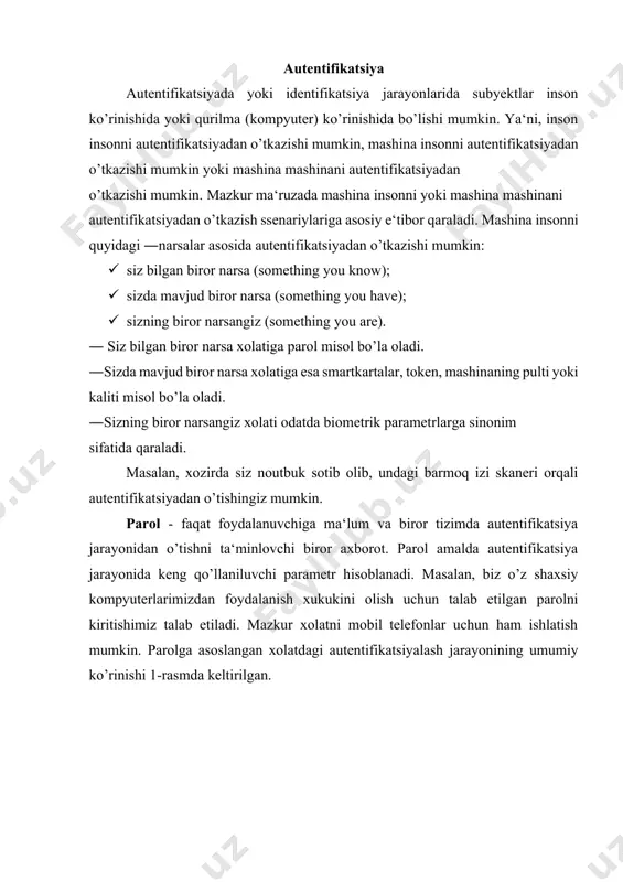 kazishi mumkin: · siz bilgan biror narsa (something you know); · sizda mavjud biror narsa (something you have); · sizning biror narsangiz (something you are). ― siz bilgan biror narsa xolatiga parol misol bo’la oladi. ―sizda mavjud biror narsa xolatiga esa smartkartalar, token, mashinaning pulti yoki kaliti misol bo’la oladi. ―sizning biror narsangiz xolati odatda biometrik parametrlarga sinonim sifatida qaraladi. masalan, xozirda siz noutbuk sotib olib, undagi barmoq izi skaneri orqali autentifikatsiyadan o’tishingiz mumkin. parol - faqat foydalanuvchiga ma‘lum va biror tizimda autentifikatsiya jarayonidan o’tishni ta‘minlovchi biror axborot. parol amalda autentifikatsiya jarayonida keng qo’llaniluvchi parametr hisoblanadi. masalan, biz o’z shaxsiy kompyuterlarimizdan foydalanish xukukini olish uchun talab etilgan parolni kiritishimiz talab etiladi. mazkur xolatni mobil telefonlar uchun ham ishlatish mumkin. parolga asoslangan xolatdagi autentifikatsiyalash jarayonining umumiy ko’rinishi 1-rasmda keltirilgan. parolga asoslangan autentifikatsiyalash quyidagi xususiyatlarga ega: · parolga asoslangan autentifikatsiyani amalga oshirish qulay (sarf xarajati kam, almashtirish oson); · foydalanuvchi paroli odatda …