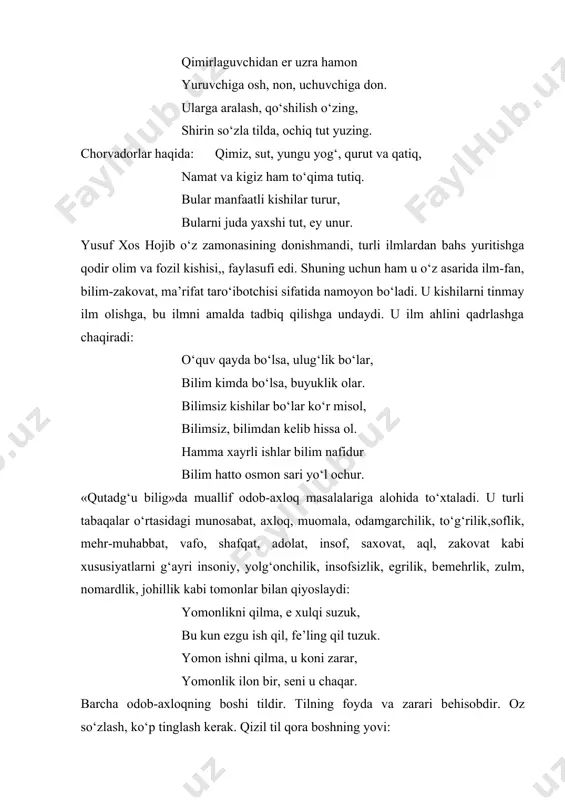 im va fozil kishisi,, faylasufi edi. shuning uchun ham u o‘z asarida ilm-fan, bilim-zakovat, ma’rifat taro‘ibotchisi sifatida namoyon bo‘ladi. u kishilarni tinmay ilm olishga, bu ilmni amalda tadbiq qilishga undaydi. u ilm ahlini qadrlashga chaqiradi: o‘quv qayda bo‘lsa, ulug‘lik bo‘lar, bilim kimda bo‘lsa, buyuklik olar. bilimsiz kishilar bo‘lar ko‘r misol, bilimsiz, bilimdan kеlib hissa ol. hamma xayrli ishlar bilim nafidur bilim hatto osmon sari yo‘l ochur. «qutadg‘u bilig»da muallif odob-axloq masalalariga alohida to‘xtaladi. u turli tabaqalar o‘rtasidagi munosabat, axloq, muomala, odamgarchilik, to‘g‘rilik,soflik, mеhr-muhabbat, vafo, shafqat, adolat, insof, saxovat, aql, zakovat kabi xususiyatlarni g‘ayri insoniy, yolg‘onchilik, insofsizlik, egrilik, bеmеhrlik, zulm, nomardlik, johillik kabi tomonlar bilan qiyoslaydi: yomonlikni qilma, e xulqi suzuk, bu kun ezgu ish qil, fе’ling qil tuzuk. yomon ishni qilma, u koni zarar, yomonlik ilon bir, sеni u chaqar. barcha odob-axloqning boshi tildir. tilning foyda va zarari bеhisobdir. oz so‘zlash, ko‘p tinglash kеrak. qizil til qora boshning yovi: kishin …