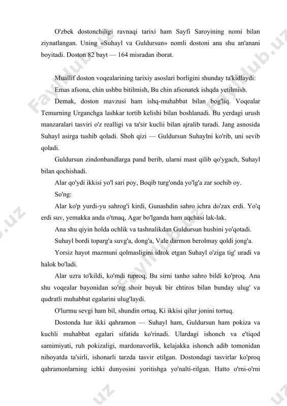 t bilan bog'liq. voqealar temurning urganchga lashkar tortib kelishi bilan boshlanadi. bu yerdagi urush manzaralari tasviri o'z realligi va ta'sir kuclii bilan ajralib turadi. jang asnosida suhayl asirga tushib qoladi. shoh qizi — guldursun suhaylni ko'rib, uni sevib qoladi. guldursun zindonbandlarga pand berib, ularni mast qilib qo'ygach, suhayl bilan qochishadi. alar qo'ydi ikkisi yo'l sari poy, boqib turg'onda yo'lg'a zar sochib oy. so'ng: alar ko'p yurdi-yu sahrog'i kirdi, gunashdin sahro ichra do'zax erdi. yo'q erdi suv, yemakka anda o'tmaq, agar bo'lganda ham aqchasi lak-lak. ana shu qiyin holda ochlik va tashnalikdan guldursun hushini yo'qotadi. suhayl bordi toparg'a suvg'a, dong'a, vale darmon berolmay qoldi jong'a. yorsiz hayot mazmuni qolmasligini idrok etgan suhayl o'ziga tig' uradi va halok bo'ladi. alar uzra to'kildi, ko'mdi tuproq, bu sirni tanho sahro bildi ko'proq. ana shu voqealar bayonidan so'ng shoir buyuk bir ehtiros bilan bunday ulug' va qudratli muhabbat egalarini ulug'laydi. o'lurmu sevgi ham bil, shundin …
