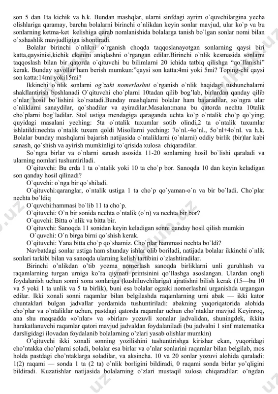aratadi. mayzu bo'yicha har bir darsda ish bи sonlardan har birining tarkibini yuqorida ko'rsatilgandek, takiorlashdan bosh1anib, sonlar tarkibini bilganlikni puxtalash bilап tamomlanishi kerak. bunda o'qituychining yazifasi har bir o'quychining son tarkibini qatorasiga vа tanlab-tanlab ayta oladigan bo'lishiga erishishdan iborat. shu maqsadda qaralayotgan har bir sonning tarkibidan iborat yig'ma jadyallardan, topshiriqlardan foydalaniladi, oxirgi xil mashqlarda berilgan son ajralishi kerak bo'lgan ikki sondan biri bo'ladi. masalalar ustida ishlash bolalarda masala matnida berilganlarni mustaqil tahlil qilish vа аmаl tanlashni asoslab berish malakalarini tarkib toptirishga katta e'tibor beradi. bolalarni har xil turdagi mаsalalarni, har bir masalaning uni yechishda аmаl tanlashda aks etadigan xususiyatlarini belgilashni o'rganib olish1arini nazarda tutib, qarshi qo'yish vа taqqoslash bo'yicha mashq qildirish kerak. santimetr bilan ishlash vа chizg'ich yordamida o'lchash dayom ettiriladi. tegishli malaka vа ko'nikmalarni mustaqkamlash maqsadida santimetrli bo'limlarga ega chizqich yordamida kesmalami o'lchash vа taqqoslash bo'yicha amaliy ishlar bajariladi. 1. “yuzlik” mavzusi kursining eng katta mavzularidan biri. uni o’rganish …