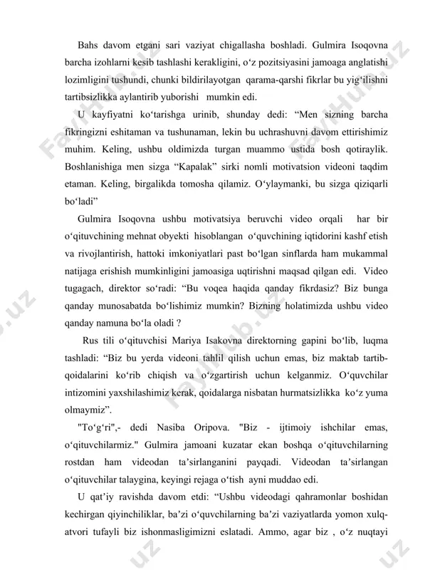 sion videoni taqdim etaman. keling, birgalikda tomosha qilamiz. oʻylaymanki, bu sizga qiziqarli boʻladi” gulmira isoqovna ushbu motivatsiya beruvchi video orqali har bir oʻqituvchining mehnat obyekti hisoblangan oʻquvchining iqtidorini kashf etish va rivojlantirish, hattoki imkoniyatlari past boʻlgan sinflarda ham mukammal natijaga erishish mumkinligini jamoasiga uqtirishni maqsad qilgan edi. video tugagach, direktor soʻradi: “bu voqea haqida qanday fikrdasiz? biz bunga qanday munosabatda boʻlishimiz mumkin? bizning holatimizda ushbu video qanday namuna boʻla oladi ? rus tili oʻqituvchisi mariya isakovna direktorning gapini boʻlib, luqma tashladi: “biz bu yerda videoni tahlil qilish uchun emas, biz maktab tartib-qoidalarini koʻrib chiqish va oʻzgartirish uchun kelganmiz. oʻquvchilar intizomini yaxshilashimiz kerak, qoidalarga nisbatan hurmatsizlikka koʻz yuma olmaymiz”. "toʻgʻri",- dedi nasiba oripova. "biz - ijtimoiy ishchilar emas, oʻqituvchilarmiz." gulmira jamoani kuzatar ekan boshqa oʻqituvchilarning rostdan ham videodan taʼsirlanganini payqadi. videodan taʼsirlangan oʻqituvchilar talaygina, keyingi rejaga oʻtish ayni muddao edi. u qatʼiy ravishda davom etdi: “ushbu videodagi qahramonlar boshidan kechirgan qiyinchiliklar, …
