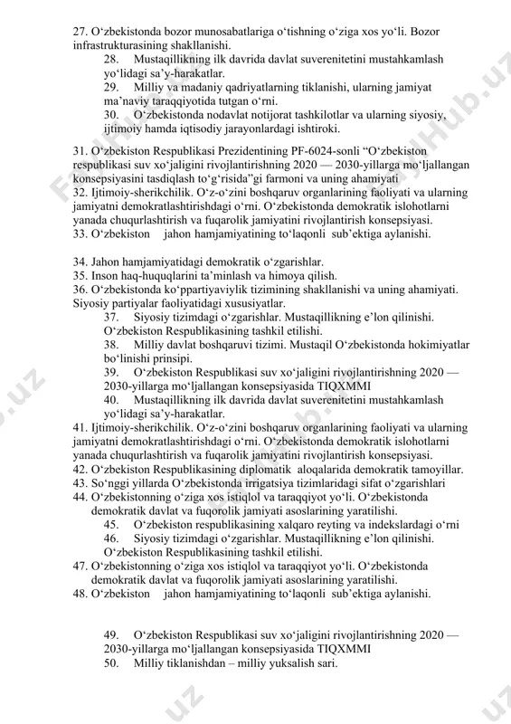 shi. 21. so‘nggi yillarda o‘zbekistonda irrigatsiya tizimlaridagi sifat o‘zgarishlari 22. milliy va madaniy qadriyatlarning tiklanishi, ularning jamiyat ma’naviy taraqqiyotida tutgan o‘rni. 23. o‘zbekistonda parlament tizimi va undagi islohotlar. 24. o‘zbekiston respublikasining xalqaro reyting va indekslardagi o‘rni 25. siyosiy tizimdagi o‘zgarishlar. mustaqillikning e’lon qilinishi. o‘zbekiston respublikasining tashkil etilishi. 26. inson haq-huquqlarini ta’minlash va himoya qilish. 27. o‘zbekistonda bozor munosabatlariga o‘tishning o‘ziga xos yo‘li. bozor infrastrukturasining shakllanishi. 28. mustaqillikning ilk davrida davlat suverenitetini mustahkamlash yo‘lidagi sa’y-harakatlar. 29. milliy va madaniy qadriyatlarning tiklanishi, ularning jamiyat ma’naviy taraqqiyotida tutgan o‘rni. 30. o‘zbekistonda nodavlat notijorat tashkilotlar va ularning siyosiy, ijtimoiy hamda iqtisodiy jarayonlardagi ishtiroki. 31. o‘zbekiston respublikasi prezidentining pf-6024-sonli “o‘zbekiston respublikasi suv xo‘jaligini rivojlantirishning 2020 — 2030-yillarga mo‘ljallangan konsepsiyasini tasdiqlash to‘g‘risida”gi farmoni va uning ahamiyati 32. ijtimoiy-sherikchilik. o‘z-o‘zini boshqaruv organlarining faoliyati va ularning jamiyatni demokratlashtirishdagi o‘rni. o‘zbekistonda demokratik islohotlarni yanada chuqurlashtirish va fuqarolik jamiyatini rivojlantirish konsepsiyasi. 33. o‘zbekiston jahon hamjamiyatining to‘laqonli sub’ektiga aylanishi. 34. jahon …