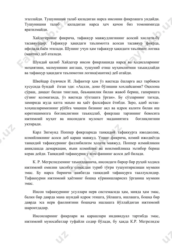 ам тафаккур ҳақидаги таълимот логика (мантиқ) деб аталади. шундай қилиб хайдегер инсон фикрлашида нарса ва ҳодисаларнинг моҳиятини, мазмунинин англаш, тушуниб етиш муҳимлигини таъкидлайди ва тафаккур ҳақидаги таълимотни логика(мантиқ) деб атайди. швейцар ёзувчиси и. лафантер ҳам ўз вақтида ёшларга ақл тарбияси хусусида бундай ёзган эди: «ақлли, доно бўлишни хохлайсанми? оқилона сўраш, диққат билан тинглаш, баъманилик билан жавоб бериш, гапиришга сўзинг қолмаганда, ўз вақтида тўхташга ўрган». бу сўзларнинг тагида, замирида жуда катта маъно ва ҳаёт фалсафаси ётибди. зеро, адиб истак-хоҳишларимизнинг рўёбга чиқиши бизнинг ақл ва идрок калити билан иш юритишимизга боғлиқлигини таъкидлаб, фикрлаш тарзининг бевосита ижтимоий муҳит ва инсондаги мулоқот маданиятига боғлиқлигини уқтиради. карл зигмунд поппер фикрларида танқидий тафаккурга ижодколик, илмийликнинг асоси деб қараш мавжуд. унинг фикрича, илмий ижодиётда танқидий тафаккурнинг фаллибилизм ҳолати мавжуд. поппер илмийликни аниқлашда демаркация, яъни илмийлик ва ноилмийликка эътибор бериш керак дейди. танқидий тафаккурни у илм-фаннинг асоси деб билади. к. р. мегрелидзенинг таъкидлашича, инсондаги бирор бир руҳий ходиса …