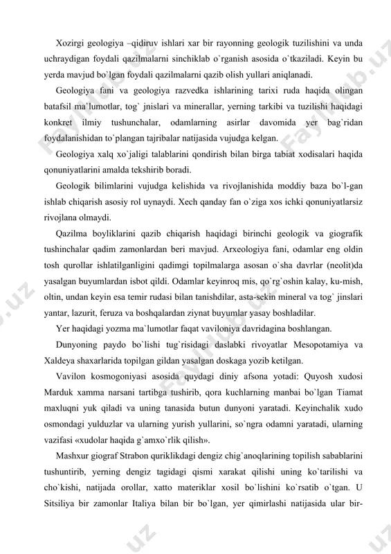 i yantar, lazurit, feruza va boshqalardan ziynat buyumlar yasay boshladilar. yer haqidagi yozma ma`lumotlar faqat vaviloniya davridagina boshlangan. dunyoning paydo bo`lishi tug`risidagi daslabki rivoyatlar mesopotamiya va xaldeya shaxarlarida topilgan gildan yasalgan doskaga yozib ketilgan. vavilon kosmogoniyasi asosida quydagi diniy afsona yotadi: quyosh xudosi marduk xamma narsani tartibga tushirib, qora kuchlarning manbai bo`lgan tiamat maxluqni yuk qiladi va uning tanasida butun dunyoni yaratadi. keyinchalik xudo osmondagi yulduzlar va ularning yurish yullarini, so`ngra odamni yaratadi, ularning vazifasi «xudolar haqida g`amxo`rlik qilish». mashxur giograf strabon quriklikdagi dengiz chig`anoqlarining topilish sabablarini tushuntirib, yerning dengiz tagidagi qismi xarakat qilishi uning ko`tarilishi va cho`kishi, natijada orollar, xatto materiklar xosil bo`lishini ko`rsatib o`tgan. u sitsiliya bir zamonlar italiya bilan bir bo`lgan, yer qimirlashi natijasida ular bir-biridan ajralgan, deydi. strabon bu yerdagi vulkan xarakatlari yer po`stining tik xarakat qilishining natijasi deb tushintiriladi. o`rta asrda geologiya bilimi o`rta osiyoning x asr dongdor olimlari beruniy va ibn sino asrlarida yuqori …