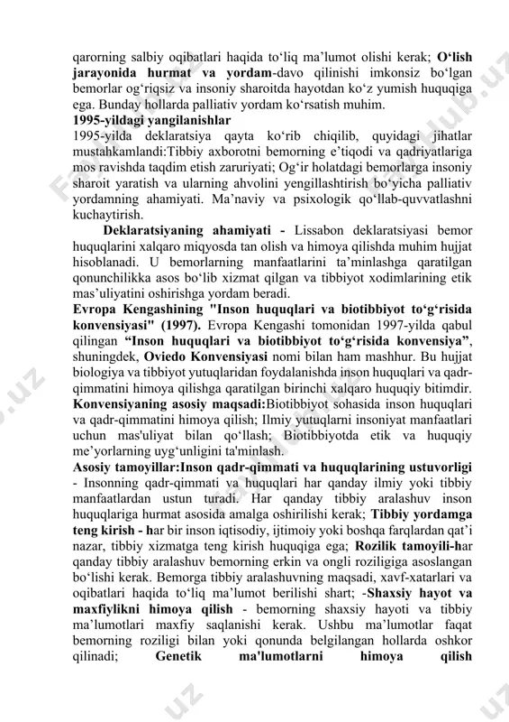 igi, tashxis, davolash usullari va xavf-xatarlar haqida aniq va to‘liq ma’lumot olishga haqli; rozilik huquqi (avtonomiya) -har qanday tibbiy aralashuv bemorning aniq va ongli roziligiga asoslangan bo‘lishi kerak. agar bemor qaror qabul qila olmaydigan holatda bo‘lsa, uning manfaatlarini himoya qilish uchun vakolatli shaxslar yoki qonunchilik me’yorlari amal qiladi;shaxsiy hayot va ma’lumotlar maxfiyligi huquqi-bemorning sog‘lig‘i, davolash jarayoni va shaxsiy ma’lumotlari maxfiy bo‘lishi kerak. ushbu ma’lumotlar faqat bemorning roziligi bilan yoki qonunda belgilangan hollarda oshkor qilinadi;hurmat va insoniylik - bemor har doim hurmat va insoniy munosabatga loyiq. tibbiyot xodimlari bemorning qadr-qimmatini pasaytiruvchi xatti-harakatlardan tiyilishi kerak. davo qilishdan bosh tortish huquqi - bemor tibbiy yordamni rad etish huquqiga ega. bu holatda bemor ushbu qarorning salbiy oqibatlari haqida to‘liq ma’lumot olishi kerak; o‘lish jarayonida hurmat va yordam-davo qilinishi imkonsiz bo‘lgan bemorlar og‘riqsiz va insoniy sharoitda hayotdan ko‘z yumish huquqiga ega. bunday hollarda palliativ yordam ko‘rsatish muhim. 1995-yildagi yangilanishlar 1995-yilda deklaratsiya qayta ko‘rib chiqilib, quyidagi …