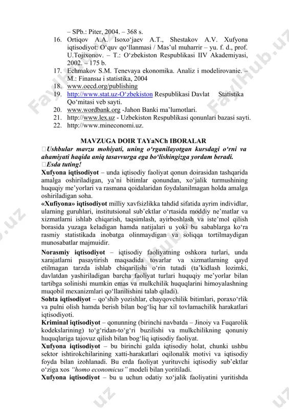 sh. r. iqtisodiyot nazariyasi:darslik. – t.: o‘zbekiston respublikasi iiv akademiyasi, 2013. – 623-665 b. 15. tarushkin a.b. institutsionalnaya ekonomika. uchebnoe posobie. – spb.: piter, 2004. – 368 s. 16. ortiqov a.a. isoxo‘jaev a.t., shestakov a.v. xufyona iqtisodiyot: o‘quv qo‘llanmasi / mas’ul muharrir – yu. f. d., prof. u.tojixonov. – t.: o‘zbekiston respublikasi iiv akademiyasi, 2002. – 175 b. 17. echmakov s.m. tenevaya ekonomika. analiz i modelirovanie. – m.: finansы i statistika, 2004 18. www.oecd.org/publishing 19. http://www.stat.uz-o‘zbekiston respublikasi davlat statistika qo‘mitasi veb sayti. 20. www.wordbank.org -jahon banki ma’lumotlari. 21. http://www.lex.uz - uzbekiston respublikasi qonunlari bazasi sayti. 22. http://www.mineconomi.uz. mavzuga doir tayanch iboralar ushbular mavzu mohiyati, uning o‘rganilayotgan kursdagi o‘rni va ahamiyati haqida aniq tasavvurga ega bo‘lishingizga yordam beradi. esda tuting! xufyona iqtisodiyot – unda iqtisodiy faoliyat qonun doirasidan tashqarida amalga oshiriladigan, ya’ni bitimlar qonundan, xo‘jalik turmushining huquqiy me’yorlari va rasmana qoidalaridan foydalanilmagan holda amalga oshiriladigan soha. «xufiyona» iqtisodiyot milliy xavfsizlikka tahdid …
