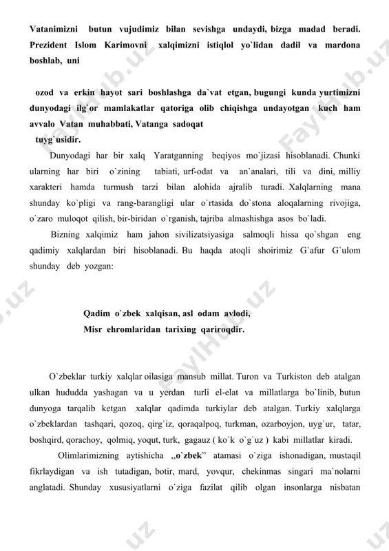 oq hayot uchun muayyan shart-sharoitlar lozim bo`ladi. avvalo, qo`nim topgan yerga muhabbat , bu makonning tabiatiga mos milliy xarakter, turmush tarzi, kasb-u hunar, qadriyat va an`analar shakllangan bo`lishi lozim. shuningdek , o`troq hayot tashqi dushmanga, har xil qiyinchiliklarga qarshi birlashish, ularni yengish uchun g`oyaviy va davlatchilik asoslarining bo`lishini ham taqozo etadi.demak, xalqimiz qadim-qadimdan ana shunday asoslarning barchasiga ega bo`lgan. shu haqda prezidentimiz islom karimovning ko`plab asarlarida, xususan, ,, tarixiy xotirasiz kelajak yo`q “ nomli suhbatida ko`pgina ma`lumotlar berilgan. xalqimizning nomini ulug`lagan, uning shan`-u sharafini oshirgan yana bir fazilat borki, bu uning hamisha yuksak ma`naviyatga, ilm va ma`rifatga intilib yashashidir. shu tufayli xalqimiz dunyo madaniyati xazinasiga ulkan hissa qo`shgan. bizning ajdodlarimiz tomonidan yaratilgan boy va bebaho madaniy merosni butun dunyo tan oladi. bizning xalqimiz qadim-qadimdan dunyoga ko`plab allomalar, aziz-avliyolar, shoir va mutafakkirlarni yetkazib bergan. ularning har biri nafaqat ulkan ilmiy, adabiy, diniy merosi, balki noyob fazilatlari bilan ham millatimiz nomini, insonlik …