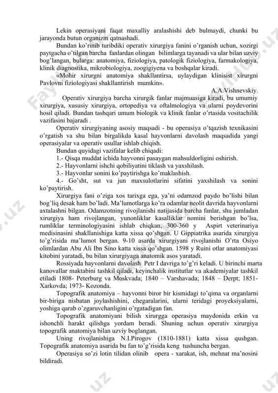 ncha uni texnik jixatdan to’g’ri o’tkazishga bog’liq. lekin operasiyani faqat maxalliy aralashishi deb bulmaydi, chunki bu jarayonda butun organizm qatnashadi. bundan ko’rinib turibdiki operativ xirurgiya fanini o’rganish uchun, xozirgi paytgacha o’tilgan barcha fanlardan olingan bilimlarga tayanadi va ular bilan uzviy bog’langan, bularga: anatomiya, fiziologiya, patologik fiziologiya, farmakologiya, klinik diagnostika, mikrobiologiya, zoogigiyena va boshqalar kiradi. «mohir xirurgni anatomiya shakllantirsa, uylaydigan klinisist xirurgni pavlovni fiziologiyasi shakllantirish mumkin». a.a.vishnevskiy. operativ xirurgiya barcha xirurgik fanlar majmuasiga kiradi, bu umumiy xirurgiya, xususiy xirurgiya, ortopediya va oftalmologiya va ularni poydevorini hosil qiladi. bundan tashqari umum biologik va klinik fanlar o’rtasida vositachilik vazifasini bajaradi . operativ xirurgiyaning asosiy maqsadi - bu operasiya o’tqazish texnikasini o’rgatish va shu bilan birgalikda kasal hayvonlarni davolash maqsadida yangi operasiyalar va operativ usullar ishlab chiqish. bundan quyidagi vazifalar kelib chiqadi: 1.- qisqa muddat ichida hayvonni pasaygan mahsuldorligini oshirish. 2.- hayvonlarni ishchi qobiliyatini tiklash va yaxshilash. 3.- hayvonlar sonini ko’paytirishga ko’maklashish. 4.- go’sht, …