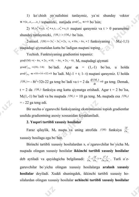 i qaraymiz. u holda = - 8t2+32t-22 ga teng bo`ladi va t = 2 da ga teng. demak, t = 2 da funksiya eng katta qiymatga erishadi. agar t = 2 bo`lsa, mt(1,-1) bo`ladi va bu nuqtada = 10 ga teng. m0 nuqtada esa = - 22 ga teng edi. bir necha o`zgaruvchi funksiyaning ekstremumini topish gradientlar usulida gradientning asosiy xossasidan foydalaniladi. 2. yuqori tartibli xususiy hosilalar faraz qilaylik, m0 nuqta va uning atrofida funksiya xususiy hosilaga ega bo`lsin. birinchi tartibli xususiy hosilalardan xi o`zgaruvchilar bo`yicha m0 nuqtada olingan xususiy hosilalar ikkinchi tartibli xususiy hosilalar deb aytiladi va quyidagicha belgilanadi: . turli o`z-garuvchilar bo`yicha olingan xususiy hosilalarga aralash xususiy hosilalar deyiladi. xuddi shuningdek, ikkinchi tartibli xususiy ho-silalardan olingan xususiy hosilalar uchinchi tartibli xususiy hosilalar deyiladi va h.k. 3-misol. funksiyaning barcha ikkinchi tartibli xususiy hosilalarini toping. yechish. a) birinchi tartibli xususiy hosilalarni topamiz: ; b) ikkinchi tartibli xususiy hosilalarni topamiz: , …