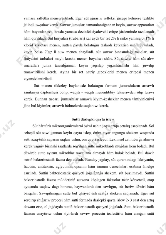 oladı. bul dáwir suttiń bakteriostatik fazası dep ataladı. bunday jaǵday, sút quramındaǵı laktiyanin, lizotsin, antitaksin, aglyutinin, opsanin hám immun denechalari esabına ámelge asıriladı. suttiń bakteriostatik qásiyeti joǵalǵanǵa shekem, sút buzilmaydi. suttiń bakteriostatik fazası múddetiniń asıwına kóplegen faktorlar tásir kórsetedi, atap aytqanda saqlaw daǵı hororat, haywanlardı den sawlıǵın, sút beriw dáwiri hám basqalar. sawıpilmagan sutte bul qásiyet úsh saatǵa shekem saqlanadı. eger sút sordırıp shıǵarıw procesi hám sutti fermada dáslepki qayta islew 2- 3 saat den artıq dawam etse, ol jaǵdayda suttiń bakteriostatik qásiyeti joǵaladı. sutti bakteriostatik fazasın uzaytırıw ushın siyirlardı sawıw procesin tezlestiriw hám alınǵan sutti demde sawıpıw kerek. jámáát hám mámleket xojalıqlarında sutti sawıpishning hár túrlı usılları qollanıladı. ápiwayı usılardan biri bulaq yamasa qudıq suwı járdeminde sawıpıw. onıń ushın flyagalarga salınǵan sút, suw saqlaǵıshdıń ishindegi suwıq suwǵa salıp qóyıladı. sutti tasıw. sút tavar fermalarında sawılǵan sút, sutti jiynastıratuǵın punktlerge hám sút zavodlarına aparıw ushın flyaga hám cisternalar isletiledi, bulardıń …