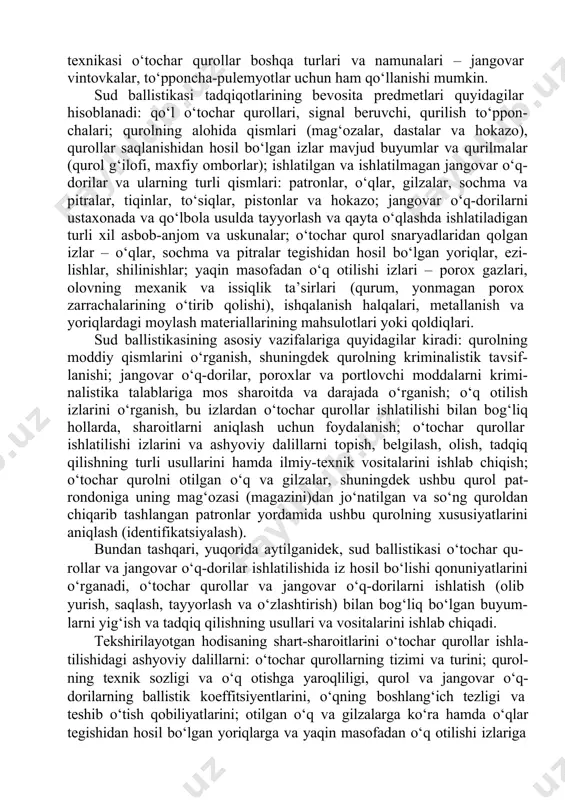 arga nisbatan to‘laroq ishlab chiqiladi. lekin bunday qurollarning tadqiq etish usullari va texnikasi o‘tochar qurollar boshqa turlari va namunalari – jangovar vintovkalar, to‘pponcha-pulemyotlar uchun ham qo‘llanishi mumkin. sud ballistikasi tadqiqotlarining bevosita predmetlari quyidagilar hisoblanadi: qo‘l o‘tochar qurollari, signal beruvchi, qurilish to‘ppon- chalari; qurolning alohida qismlari (mag‘ozalar, dastalar va hokazo), qurollar saqlanishidan hosil bo‘lgan izlar mavjud buyumlar va qurilmalar (qurol g‘ilofi, maxfiy omborlar); ishlatilgan va ishlatilmagan jangovar o‘q- dorilar va ularning turli qismlari: patronlar, o‘qlar, gilzalar, sochma va pitralar, tiqinlar, to‘siqlar, pistonlar va hokazo; jangovar o‘q-dorilarni ustaxonada va qo‘lbola usulda tayyorlash va qayta o‘qlashda ishlatiladigan turli xil asbob-anjom va uskunalar; o‘tochar qurol snaryadlaridan qolgan izlar – o‘qlar, sochma va pitralar tegishidan hosil bo‘lgan yoriqlar, ezi- lishlar, shilinishlar; yaqin masofadan o‘q otilishi izlari – porox gazlari, olovning mexanik va issiqlik ta’sirlari (qurum, yonmagan porox zarrachalarining o‘tirib qolishi), ishqalanish halqalari, metallanish va yoriqlardagi moylash materiallarining mahsulotlari yoki qoldiqlari. sud ballistikasining asosiy vazifalariga quyidagilar …