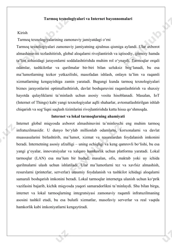 (lan) esa ma’lum bir hudud, masalan, ofis, maktab yoki uy ichida qurilmalarni ulash uchun ishlatiladi. ular ma’lumotlarni tez va xavfsiz almashish, resurslarni (printerlar, serverlar) umumiy foydalanish va tashkilot ichidagi aloqalarni samarali boshqarish imkonini beradi. lokal tarmoqlar internetga ulanish uchun ko‘prik vazifasini bajarib, kichik miqyosda yuqori samaradorlikni ta’minlaydi. shu bilan birga, internet va lokal tarmoqlarning integratsiyasi zamonaviy raqamli infratuzilmaning asosini tashkil etadi, bu esa bulutli xizmatlar, masofaviy serverlar va real vaqtda hamkorlik kabi imkoniyatlarni kengaytiradi. tarmoq texnologiyalari va internet bayonnomalari zamonaviy dunyoda axborot texnologiyalari va tarmoq texnologiyalari hayotning barcha jabhalarida muhim o‘rin tutmoqda. tarmoq texnologiyalari kompyuterlar, serverlar va boshqa qurilmalar o‘rtasida axborot almashishni ta’minlaydi, bu esa global iqtisodiyot, ta’lim, sog‘liqni saqlash va ijtimoiy aloqalarni rivojlantirishda asosiy omil hisoblanadi. ushbu hujjatda tarmoq texnologiyalarining asosiy tushunchalari, tarmoq turlari, arxitekturalari, shuningdek, tarmoq uskunalari va qurilmalari chuqur tahlil qilinadi. amaliy misollar va dalillar orqali mavzu keng yoritiladi. kompyuter tarmoqlari tushunchasi kompyuter tarmoqlari — bu ma’lumotlarni …