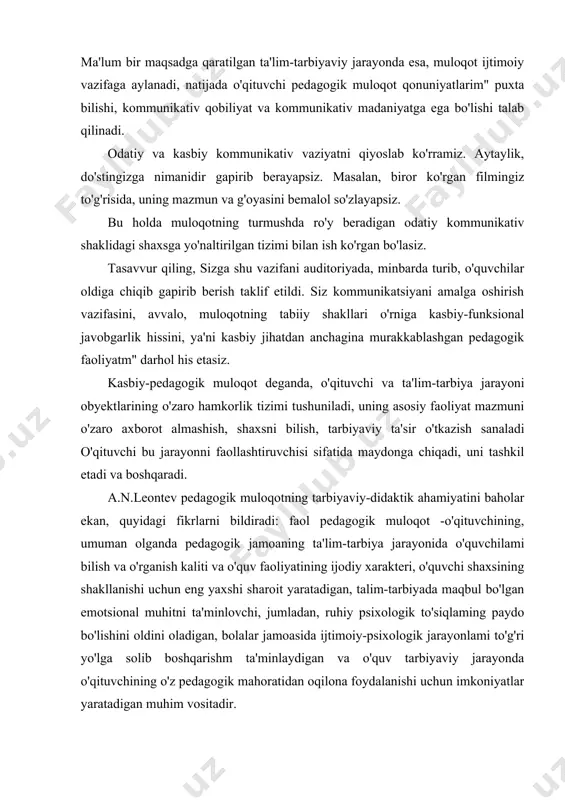 haroit yaratadigan, talim-tarbiyada maqbul bo'lgan emotsional muhitni ta'minlovchi, jumladan, ruhiy psixologik to'siqlaming paydo bo'lishini oldini oladigan, bolalar jamoasida ijtimoiy-psixologik jarayonlami to'g'ri yo'lga solib boshqarishm ta'minlaydigan va o'quv tarbiyaviy jarayonda o'qituvchining o'z pedagogik mahoratidan oqilona foydalanishi uchun imkoniyatlar yaratadigan muhim vositadir. pedagogik faoliyatda muloqot o'quvchilarga zamon talablari asosida ta'lim berish vazifalarini hal qilish vositasi, tarbiyaviy jarayonlami ijtimoiy-pedagogik jihatdan ta'minlash tizimi sifatida namoyon bo'ladi. ilg'or pedagogik tajribalarni tahlili harmda taniqli olimlar a.s.makarenko, v.a.suxomlinskiy va boshqalarning pedagogik faoliyatini o'rganish natijasida shunday xulosaga kelish mumkin, aynan o'quvchilar bilan o'qituvchi muloqotining pedagogik ta'sir vositasi nihoyatda beqiyos, muloqotni pedagogik mahoratning eng muhim birlamchi vositasi sifatida chuqur egallaganlik ta'lim-tarbiya jarayonining samaradorligini har tomonlama oshirishni ta'minlaydi .a.s.makarenko muloqotni pedagogik ta'sirning ajoyib vositasi sifatida ta'riflab, insonlararo muloqotni ta'minlovchi eng muhim va nozik faoliyat ekanligini aytadi. pedagogik muloqot-shunchaki ijtimoiy-psixologik, pedagogik: yoki kommunikativ hodisa emas, avvalo kasbiy axloqiy fenomendir (hodisa). jamiyatda axloq normalanga qat'iy rioya qilish hamda pedagogik vositalaming ilg'or jarayonlarini …