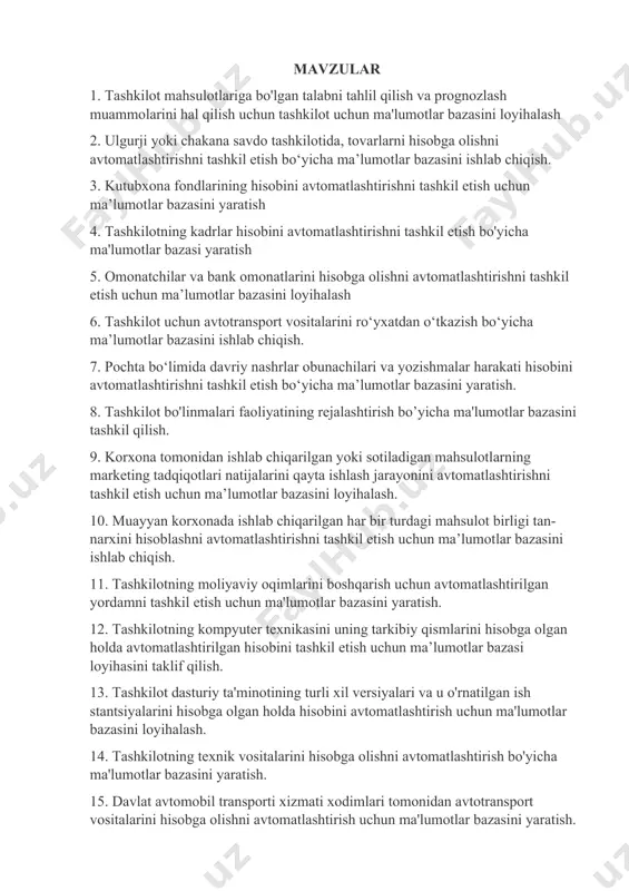 va prognozlashni avtomatlashtirish uchun ma’lumotlar bazasini yaratish. 24. muayyan bankdagi pul mablag‘lari harakati bo‘yicha moliyaviy hujjatlarni avtomatlashtirilgan holda yuritish va hisobga olish uchun ma’lumotlar bazasini yaratish. 25. tijorat bankidagi kreditlar va depozitlarni avtomatlashtirilgan hisobga olish uchun ma’lumotlar bazasini loyihalash 26. shahar poliklinikasida bemorlarning yozuvlarini avtomatlashtirilgan boshqarish uchun ma’lumotlar bazasini ishlab chiqish 27. tashkilot faoliyatini tezkor rejalashtirish bo'yicha ma'lumotlarni avtomatlashtirilgan tarzda qayd etish uchun ma'lumotlar bazasini yaratish 28. davlat oliy ta’lim muassasasida o‘quv jarayoni bilan bog‘liq hujjatlarni avtomatlashtirilgan hisobga olish ma’lumotlar bazasi yaratish. 29. tashkilotning asosiy vositalarini avtomatlashtirilgan hisobga olish uchun ma'lumotlar bazasini loyihalash. 30. ish vaqtining avtomatlashtirilgan hisobini tashkil etish va mehnatga haq to‘lashning bo‘sh (vaqt bo‘yicha, qo‘shma) shakllari bo‘yicha ishchilarga ish haqini hisoblash uchun ma’lumotlar bazasini ishlab chiqish. 31. xodimlarni boshqarish uchun avtomatlashtirilgan yordamni tashkil etish uchun ma'lumotlar bazasini (ma'lumotlar ombori) yaratish 32. ishlab chiqarishni boshqarishni avtomatlashtirilgan qo‘llab-quvvatlashni tashkil etish uchun ma’lumotlar bazasini yaratish. 33. muayyan korxona tomonidan ishlab …