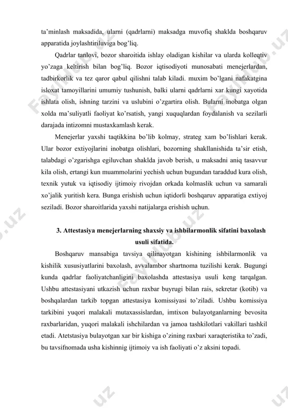 g bevosita raxbarlaridan, yuqori malakali ishchilardan va jamoa tashkilotlari vakillari tashkil etadi. atetstasiya bulayotgan xar bir kishiga o’zining raxbari xaraqteristika to’zadi, bu tavsifnomada usha kishinnig ijtimoiy va ish faoliyati o’z aksini topadi. atetstasiya bulayotgan ishchi avvaldan, (bir xafta oldindan) tavsifnoma bilan tanishishi shart. komissiya ushbu materiallarni ko’rib chiqadi, attestasiya bulayotgan kishini tinglaydi va qaror beradi: a) o’zining mansabi talablariga javob beradi; b) o’zining mansabi talablariga javob beradi ish sharoiti yaxshilaganida va komissiyaning tavsiyalarini bajo keltirganida, 1 yildan sung qayta atetstasiya qilinadi; v) o’z mansabi talabiga javob bermaydi. komissiya ba’zi ishchilarni martabasini yuqsaltirishga va ba’zi xizmatlari uchun takdirlashga va boshqa ishga utkazishga tavsiya qilish mumkin. menejerlarning ishbilarmonlik va shaxsiy xususiyatlarini yana xam obyeqitiv baxolash uchun attestasiyadan tashqari boshqaruv amaliyotida uch guruxga bo’linadigan turli xil usullar qo’llaniladi: 1 gurux. xodimning ishbilarmonlik va shaxsiy xususiyatlarini baxolaydigan, sbyeqtiv xaraqterga ega bo’lgan ta’rif beruvchi yoki sifat usullarini o’z ichiga oladi. ularga «qadrlar xisob varagi» va …