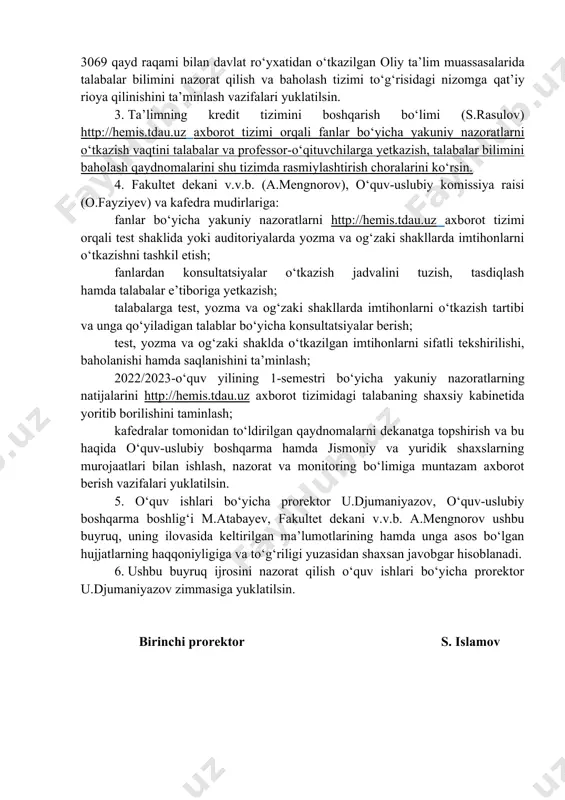 oliy ta’lim muassasalarida talabalar bilimini nazorat qilish va baholash tizimi to‘g‘risidagi nizomga qat’iy rioya qilinishini ta’minlash vazifalari yuklatilsin. 3. ta’limning kredit tizimini boshqarish bo‘limi (s.rasulov) http://hemis.tdau.uz axborot tizimi orqali fanlar bo‘yicha yakuniy nazoratlarni o‘tkazish vaqtini talabalar va professor-o‘qituvchilarga yetkazish, talabalar bilimini baholash qaydnomalarini shu tizimda rasmiylashtirish choralarini ko‘rsin. 4. fakultet dekani v.v.b. (a.mengnorov), o‘quv-uslubiy komissiya raisi (o.fayziyev) va kafedra mudirlariga: fanlar bo‘yicha yakuniy nazoratlarni http://hemis.tdau.uz axborot tizimi orqali test shaklida yoki auditoriyalarda yozma va og‘zaki shakllarda imtihonlarni o‘tkazishni tashkil etish; fanlardan konsultatsiyalar o‘tkazish jadvalini tuzish, tasdiqlash hamda talabalar e’tiboriga yetkazish; talabalarga test, yozma va og‘zaki shakllarda imtihonlarni o‘tkazish tartibi va unga qo‘yiladigan talablar bo‘yicha konsultatsiyalar berish; test, yozma va og‘zaki shaklda o‘tkazilgan imtihonlarni sifatli tekshirilishi, baholanishi hamda saqlanishini ta’minlash; 2022/2023-o‘quv yilining 1-semestri bo‘yicha yakuniy nazoratlarning natijalarini http://hemis.tdau.uz axborot tizimidagi talabaning shaxsiy kabinetida yoritib borilishini taminlash; kafedralar tomonidan to‘ldirilgan qaydnomalarni dekanatga topshirish va bu haqida o‘quv-uslubiy boshqarma hamda jismoniy va yuridik …