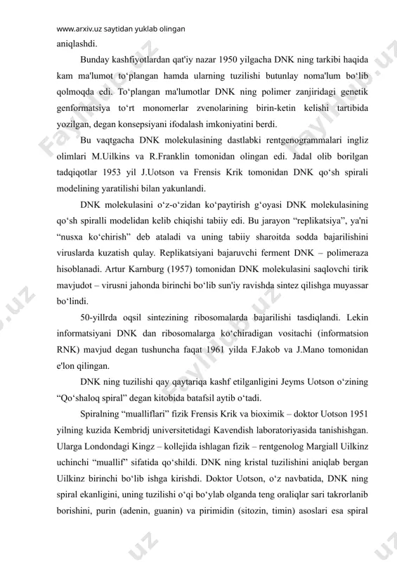ishi bilan yakunlandi. dnk molekulasini o‘z-o‘zidan ko‘paytirish g‘oyasi dnk molekulasining qo‘sh spiralli modelidan kelib chiqishi tabiiy edi. bu jarayon “replikatsiya”, ya'ni “nusxa ko‘chirish” deb ataladi va uning tabiiy sharoitda sodda bajarilishini viruslarda kuzatish qulay. replikatsiyani bajaruvchi ferment dnk – polimeraza hisoblanadi. artur karnburg (1957) tomonidan dnk molekulasini saqlovchi tirik mavjudot – virusni jahonda birinchi bo‘lib sun'iy ravishda sintez qilishga muyassar bo‘lindi. 50-yillrda oqsil sintezining ribosomalarda bajarilishi tasdiqlandi. lekin informatsiyani dnk dan ribosomalarga ko‘chiradigan vositachi (informatsion rnk) mavjud degan tushuncha faqat 1961 yilda f.jakob va j.mano tomonidan e'lon qilingan. dnk ning tuzilishi qay qaytariqa kashf etilganligini jeyms uotson o‘zining “qo‘shaloq spiral” degan kitobida batafsil aytib o‘tadi. spiralning “mualliflari” fizik frensis krik va bioximik – doktor uotson 1951 yilning kuzida kembridj universitetidagi kavendish laboratoriyasida tanishishgan. ularga londondagi kingz – kollejida ishlagan fizik – rentgenolog margiall uilkinz uchinchi “muallif” sifatida qo‘shildi. dnk ning kristal tuzilishini aniqlab bergan uilkinz birinchi bo‘lib ishga kirishdi. doktor …